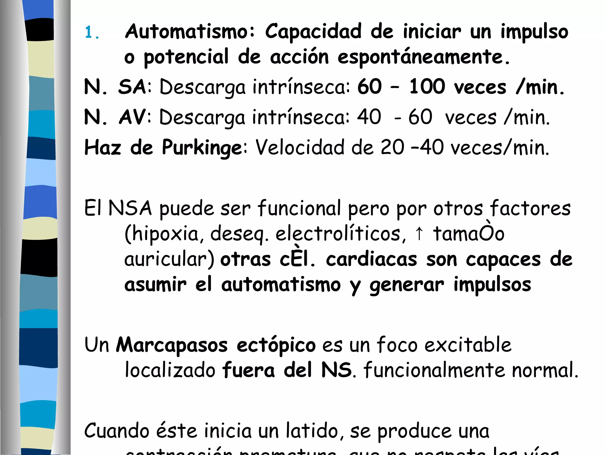 Automatismo: Capacidad de iniciar un impulso o potencial de acción espontáneamente. N. SA : Descarga intrínseca:  60 – 100 veces /min. N. AV : Descarga intrínseca: 40  - 60  veces /min. Haz de Purkinge : Velocidad de 20 –40 veces/min. El NSA puede ser funcional pero por otros factores (hipoxia, deseq. electrolíticos,  ↑ tamaño auricular)  otras cél. cardiacas son capaces de asumir el automatismo y generar impulsos Un  Marcapasos ectópico  es un foco excitable localizado  fuera del NS . funcionalmente normal. Cuando éste inicia un latido, se produce una contracción prematura, que no respeta las vías de conducción normal. 