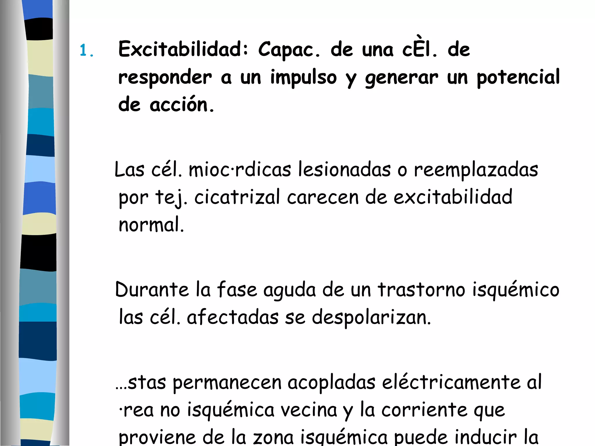 Excitabilidad: Capac. de una cél. de responder a un impulso y generar un potencial de acción. Las cél. miocárdicas lesionadas o reemplazadas por tej. cicatrizal carecen de excitabilidad normal. Durante la fase aguda de un trastorno isquémico las cél. afectadas se despolarizan.  Éstas permanecen acopladas eléctricamente al área no isquémica vecina y la corriente que proviene de la zona isquémica puede inducir la reexcitación del área no isquémica. 