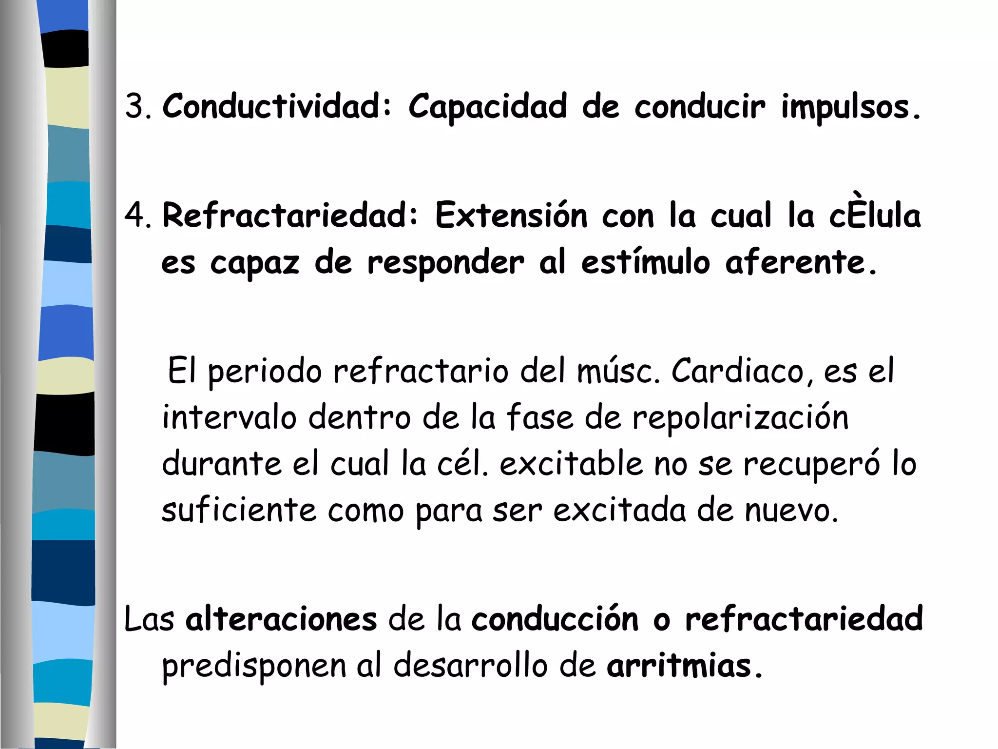 3.  Conductividad: Capacidad de conducir impulsos. 4.  Refractariedad: Extensión con la cual la célula es capaz de responder al estímulo aferente. El periodo refractario del músc. Cardiaco, es el intervalo dentro de la fase de repolarización durante el cual la cél. excitable no se recuperó lo suficiente como para ser excitada de nuevo. Las  alteraciones  de la  conducción o refractariedad  predisponen al desarrollo de  arritmias.  