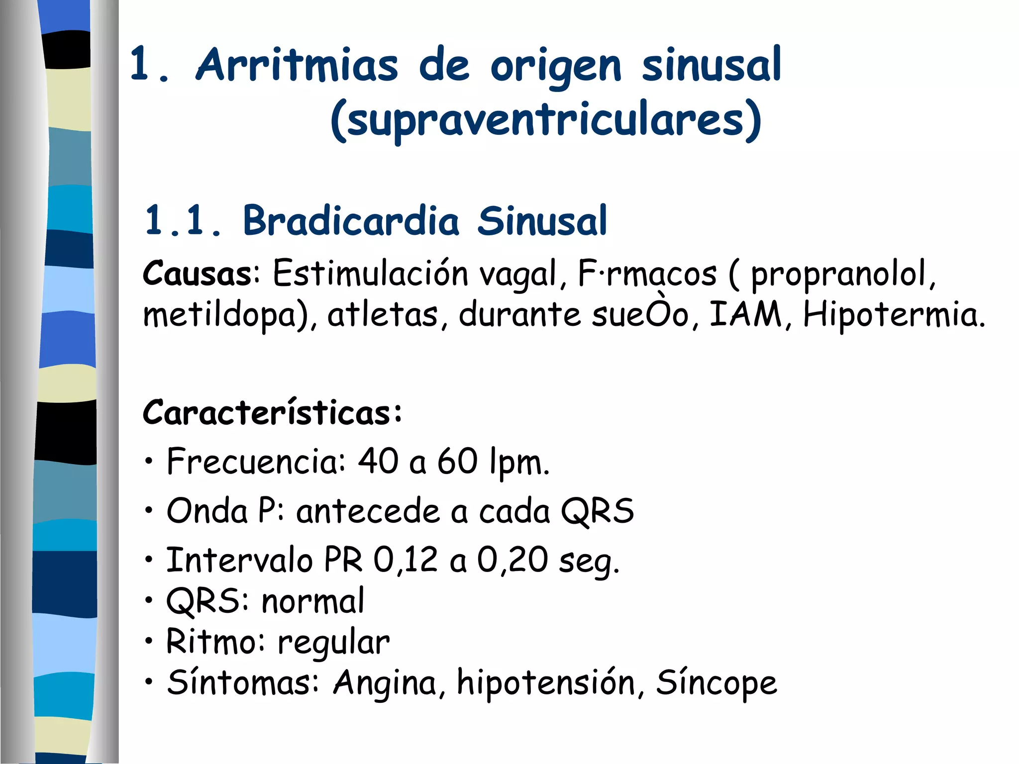 1.1. Bradicardia Sinusal Causas : Estimulación vagal, Fármacos ( propranolol, metildopa), atletas, durante sueño, IAM, Hipotermia. Características: Frecuencia: 40 a 60 lpm. Onda P: antecede a cada QRS Intervalo PR 0,12 a 0,20 seg. QRS: normal Ritmo: regular Síntomas: Angina, hipotensión, Síncope 1. Arritmias de origen sinusal  (supraventriculares) 