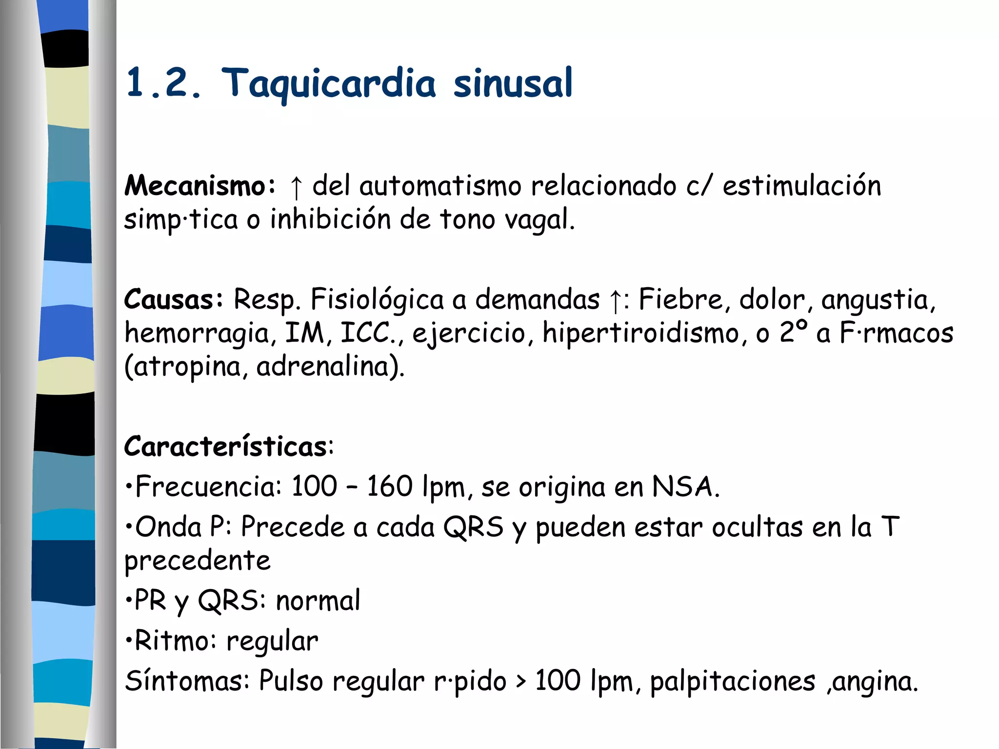 1.2. Taquicardia sinusal Mecanismo:  ↑  del automatismo relacionado c/ estimulación simpática o inhibición de tono vagal. Causas:  Resp. Fisiológica a demandas  ↑:  Fiebre, dolor, angustia, hemorragia, IM, ICC., ejercicio, hipertiroidismo, o 2º a Fármacos (atropina, adrenalina). Características : Frecuencia: 100 – 160 lpm, se origina en NSA. Onda P: Precede a cada QRS y pueden estar ocultas en la T precedente PR y QRS: normal Ritmo: regular Síntomas: Pulso regular rápido > 100 lpm, palpitaciones ,angina.  