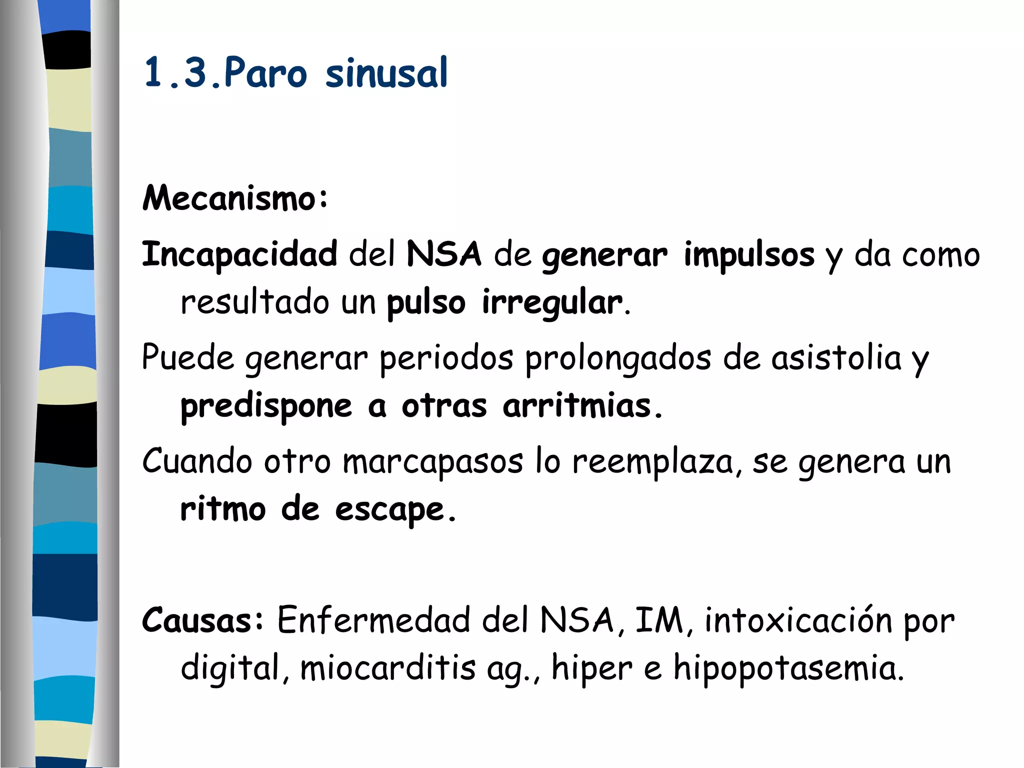 1.3.Paro sinusal Mecanismo: Incapacidad  del  NSA  de  generar impulsos  y da como resultado un  pulso irregular . Puede generar periodos prolongados de asistolia y  predispone a otras arritmias. Cuando otro marcapasos lo reemplaza, se genera un  ritmo de escape. Causas:  Enfermedad del NSA, IM, intoxicación por digital, miocarditis ag., hiper e hipopotasemia. 