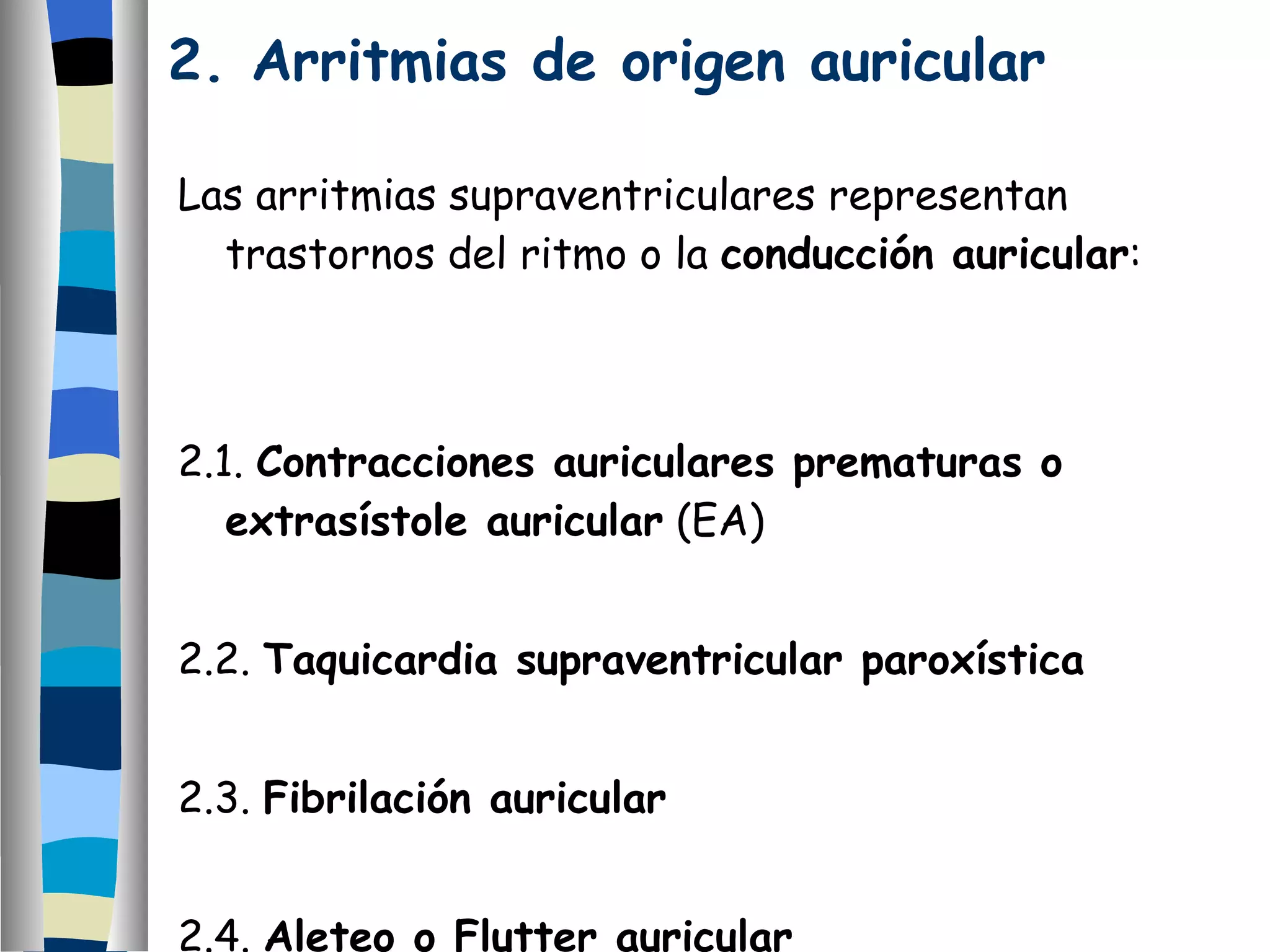 2. Arritmias de origen auricular  Las arritmias supraventriculares representan trastornos del ritmo o la  conducción auricular : 2.1.  Contracciones auriculares prematuras o extrasístole auricular  (EA) 2.2.  Taquicardia supraventricular paroxística 2.3.  Fibrilación auricular 2.4.  Aleteo o Flutter auricular 