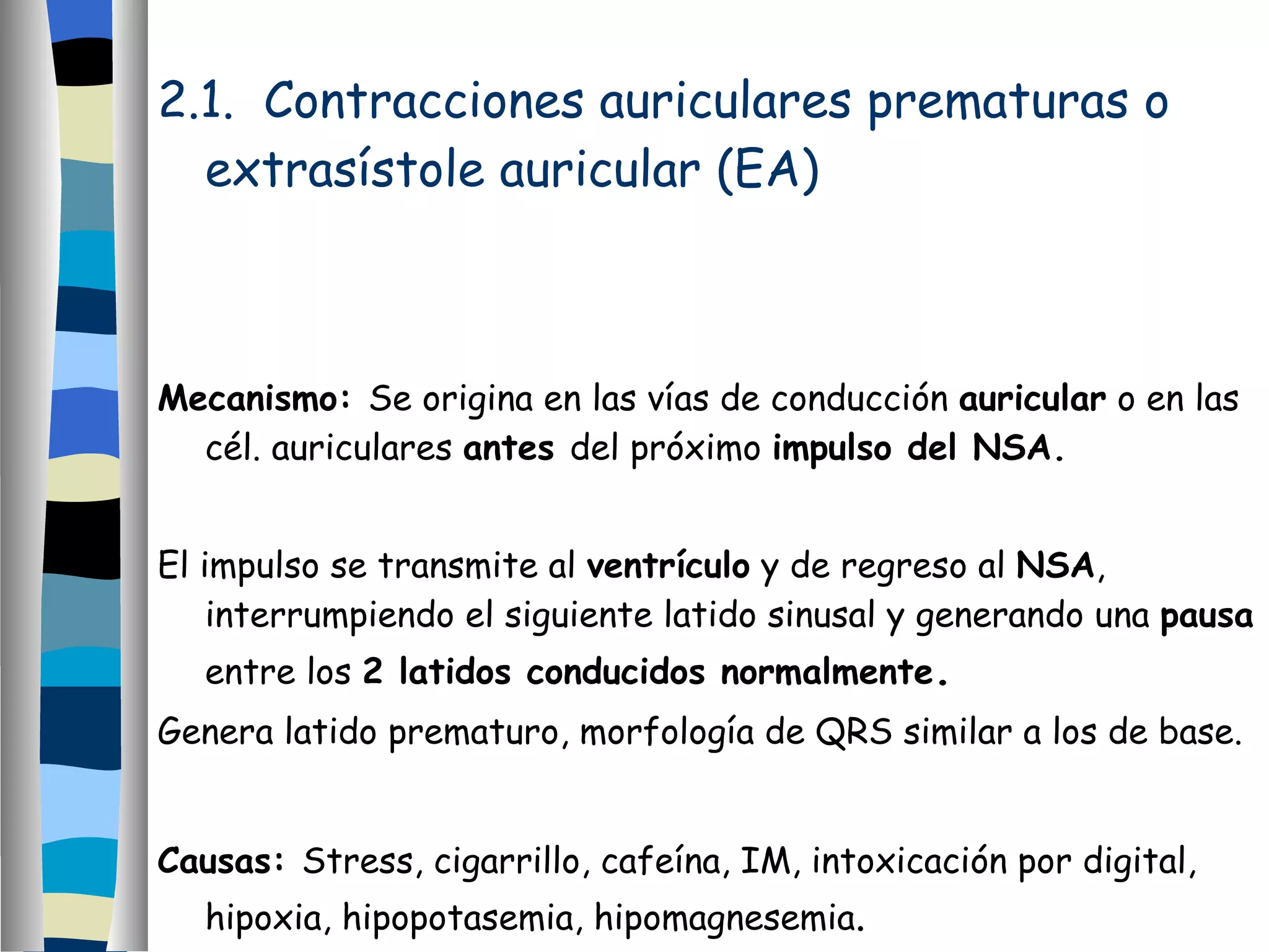 2.1.  Contracciones auriculares prematuras o extrasístole auricular (EA) Mecanismo:  Se origina en las vías de conducción  auricular  o en las cél. auriculares  antes  del próximo  impulso del NSA. El impulso se transmite al  ventrículo  y de regreso al  NSA , interrumpiendo el siguiente latido sinusal y generando una  pausa  entre los  2 latidos conducidos normalmente . Genera latido prematuro, morfología de QRS similar a los de base. Causas:  Stress, cigarrillo, cafeína, IM, intoxicación por digital, hipoxia, hipopotasemia, hipomagnesemia . 