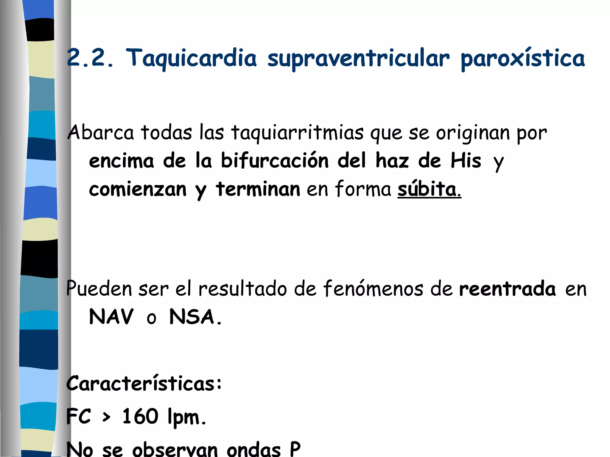 2.2. Taquicardia supraventricular paroxística Abarca todas las taquiarritmias que se originan por  encima de la bifurcación del haz de His   y  comienzan y terminan  en forma  súbita . Pueden ser el resultado de fenómenos de  reentrada  en  NAV   o  NSA. Características: FC > 160 lpm. No se observan ondas P 