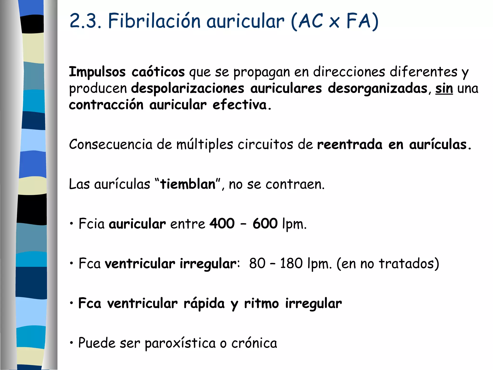 2.3. Fibrilación auricular (AC x FA) Impulsos caóticos  que se propagan en direcciones diferentes y producen  despolarizaciones auriculares desorganizadas ,  sin  una  contracción auricular efectiva. Consecuencia de múltiples circuitos de  reentrada en aurículas.  Las aurículas “ tiemblan ”, no se contraen. Fcia  auricular  entre  400 – 600  lpm. Fca  ventricular   irregular :  80 – 180 lpm. (en no tratados) Fca ventricular rápida y ritmo irregular Puede ser paroxística o crónica 