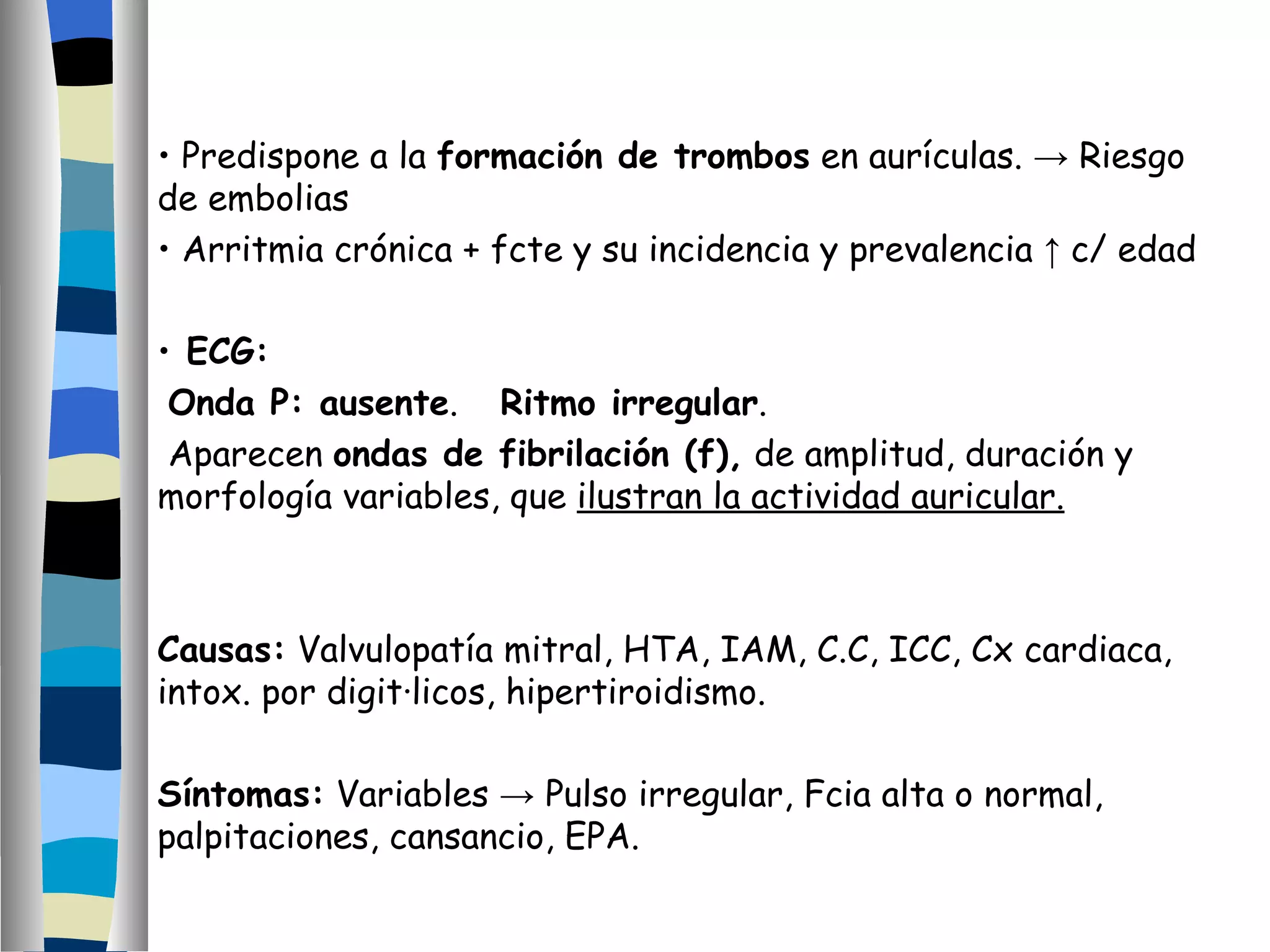 Predispone a la  formación de trombos  en aurículas.  ->  Riesgo de embolias Arritmia crónica + fcte y su incidencia y prevalencia  ↑  c/ edad ECG: Onda P: ausente .  Ritmo irregular . Aparecen  ondas de fibrilación (f),  de amplitud, duración y  morfología variables, que  ilustran la actividad auricular. Causas:  Valvulopatía mitral, HTA, IAM, C.C, ICC, Cx cardiaca, intox. por digitálicos, hipertiroidismo. Síntomas:  Variables  ->  Pulso irregular, Fcia alta o normal, palpitaciones, cansancio, EPA. 
