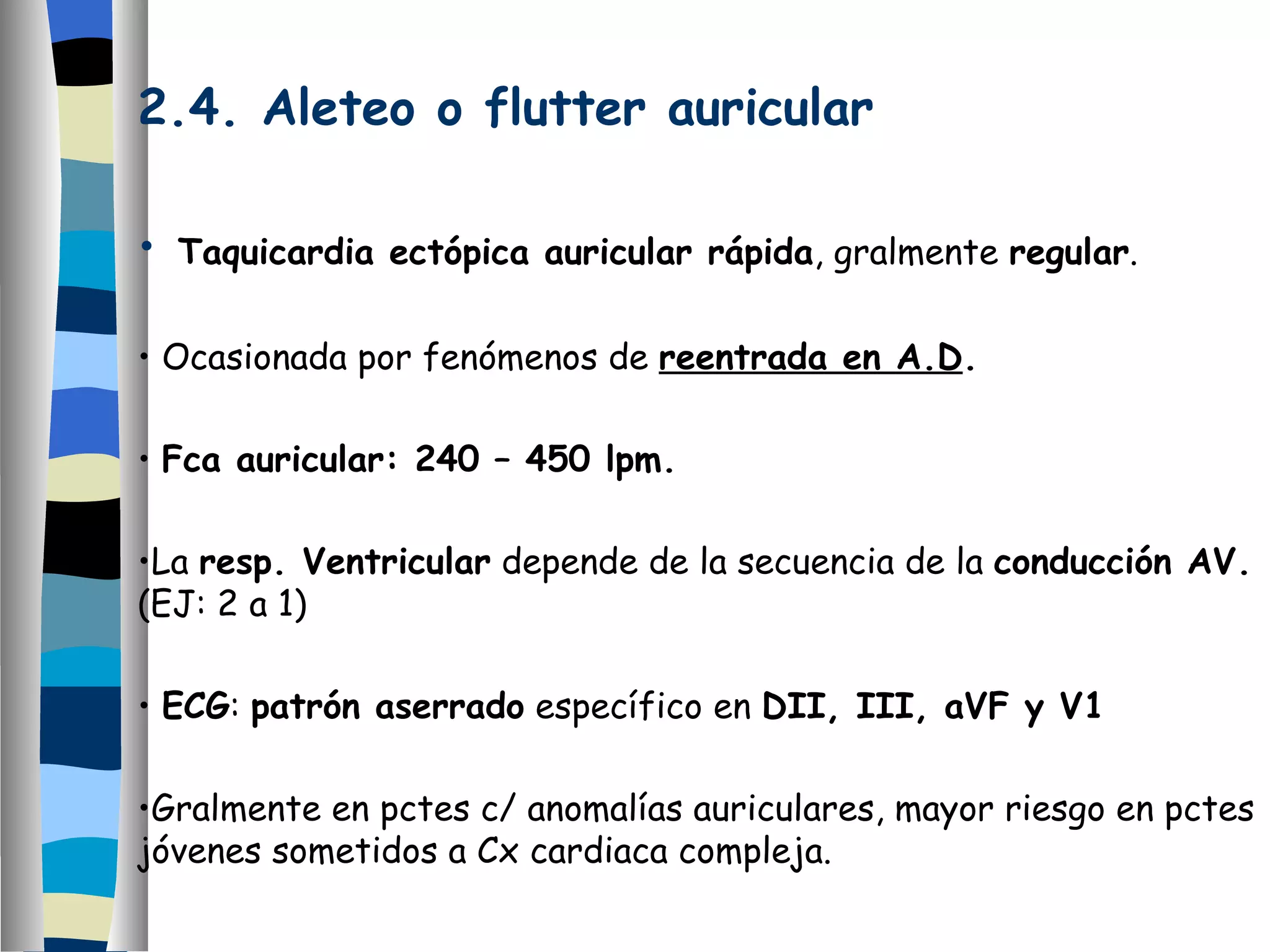 2.4. Aleteo o flutter auricular Taquicardia ectópica auricular rápida , gralmente  regular . Ocasionada por fenómenos de  reentrada en A.D .  Fca auricular: 240 – 450 lpm. La  resp. Ventricular  depende de la secuencia de la  conducción AV.  (EJ: 2 a 1) ECG :  patrón aserrado  específico en  DII, III, aVF y V1 Gralmente en pctes c/ anomalías auriculares, mayor riesgo en pctes jóvenes sometidos a Cx cardiaca compleja. 