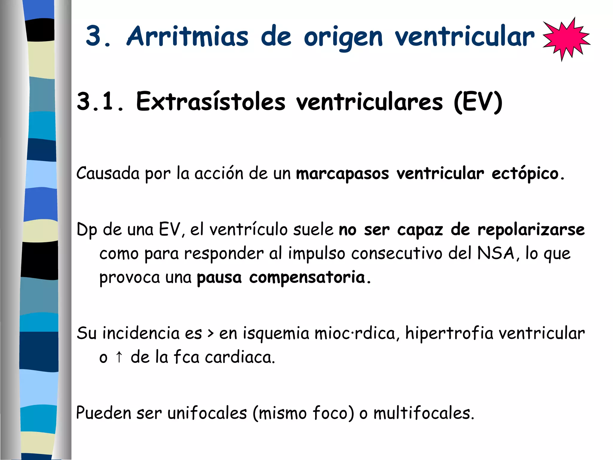 3. Arritmias de origen ventricular   3.1. Extrasístoles ventriculares (EV) Causada por la acción de un  marcapasos ventricular ectópico.  Dp de una EV, el ventrículo suele  no ser capaz de repolarizarse  como para responder al impulso consecutivo del NSA, lo que provoca una  pausa compensatoria. Su incidencia es > en isquemia miocárdica, hipertrofia ventricular o  ↑ de la fca cardiaca. Pueden ser unifocales (mismo foco) o multifocales. En un  corazón enfermo  predispone a desarrollar  TV  o  FV. 
