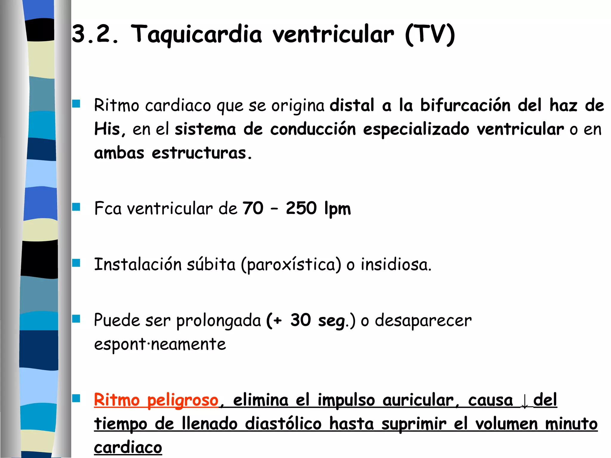 3.2. Taquicardia ventricular (TV) Ritmo cardiaco que se origina  distal a la bifurcación del haz de His,  en el  sistema de conducción especializado ventricular  o en  ambas estructuras. Fca ventricular de  70 – 250 lpm Instalación súbita (paroxística) o insidiosa. Puede ser prolongada  (+ 30 seg .) o desaparecer espontáneamente Ritmo peligroso , elimina el impulso auricular, causa  ↓  del tiempo de llenado diastólico hasta suprimir el volumen minuto cardiaco 