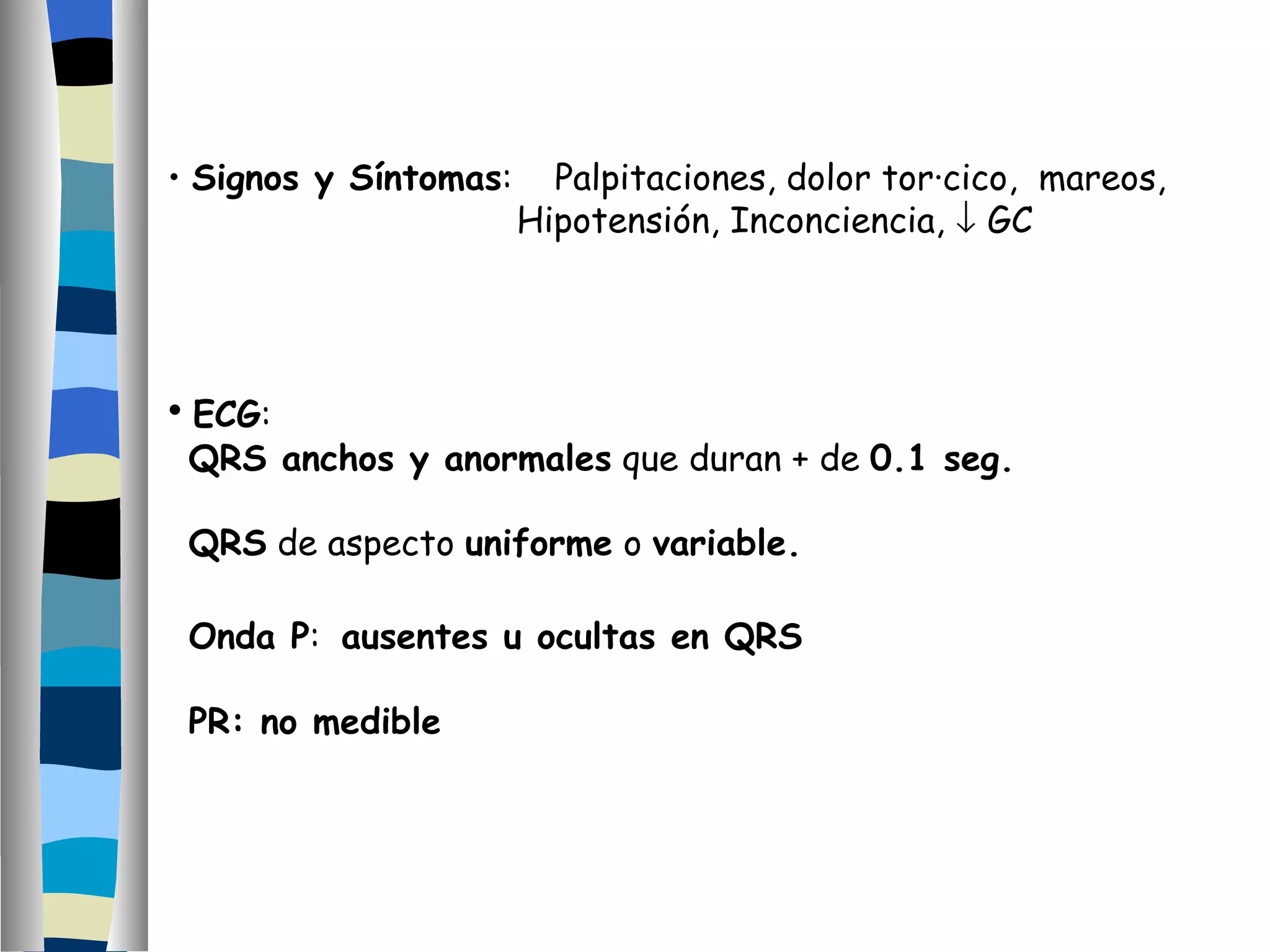Signos y Síntomas :  Palpitaciones, dolor torácico,  mareos, Hipotensión, Inconciencia,    GC ECG :  QRS anchos y anormales  que duran + de  0.1 seg. QRS  de aspecto  uniforme  o  variable. Onda P :  ausentes u ocultas en QRS PR: no medible 
