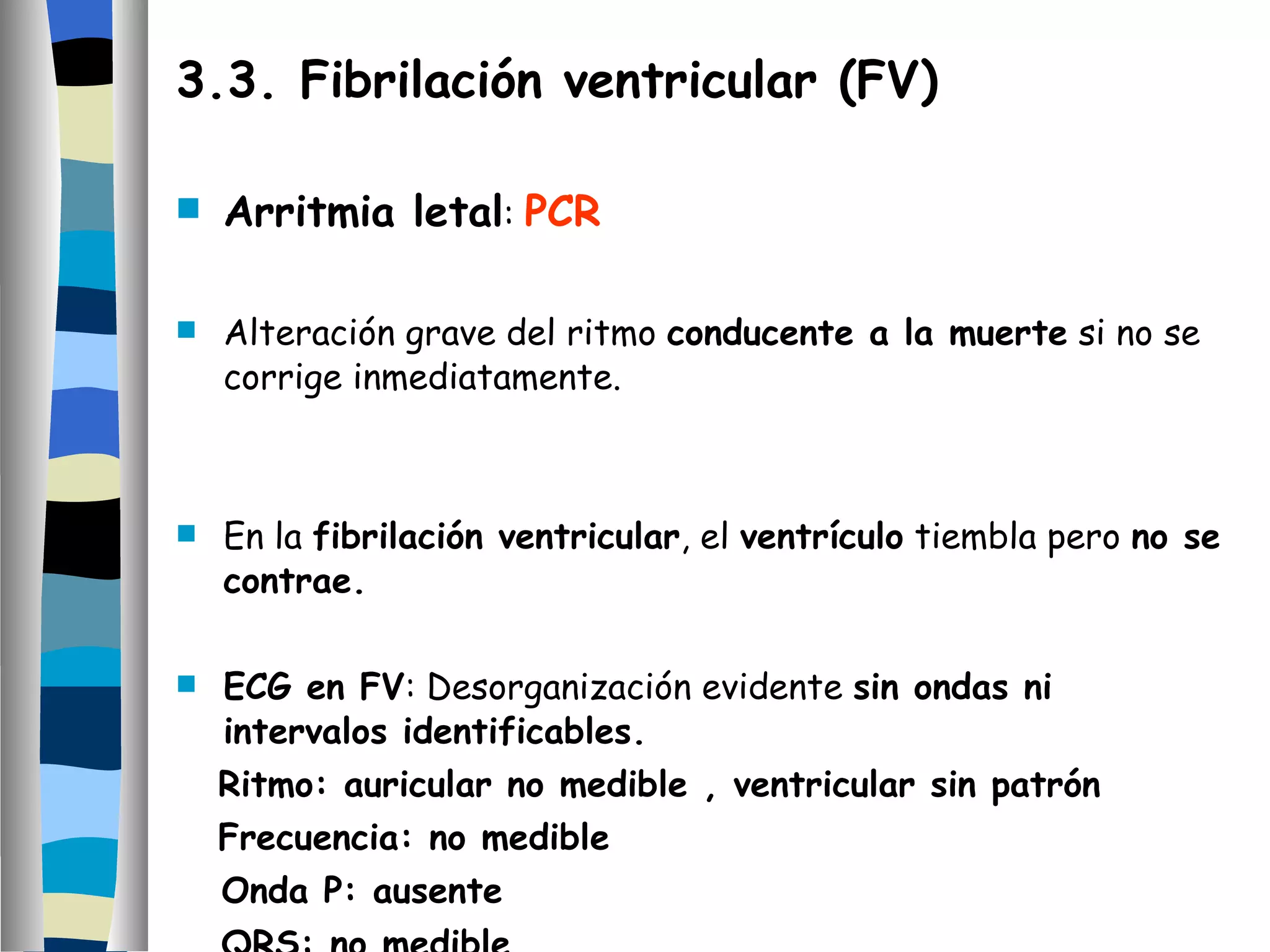 3.3. Fibrilación ventricular (FV) Arritmia letal :  PCR Alteración grave del ritmo  conducente a la muerte  si no se corrige inmediatamente. En la  fibrilación ventricular , el  ventrículo  tiembla pero  no se contrae. ECG en FV : Desorganización evidente  sin ondas ni intervalos identificables. Ritmo: auricular no medible , ventricular sin patrón Frecuencia: no medible Onda P: ausente QRS: no medible T: no medible 