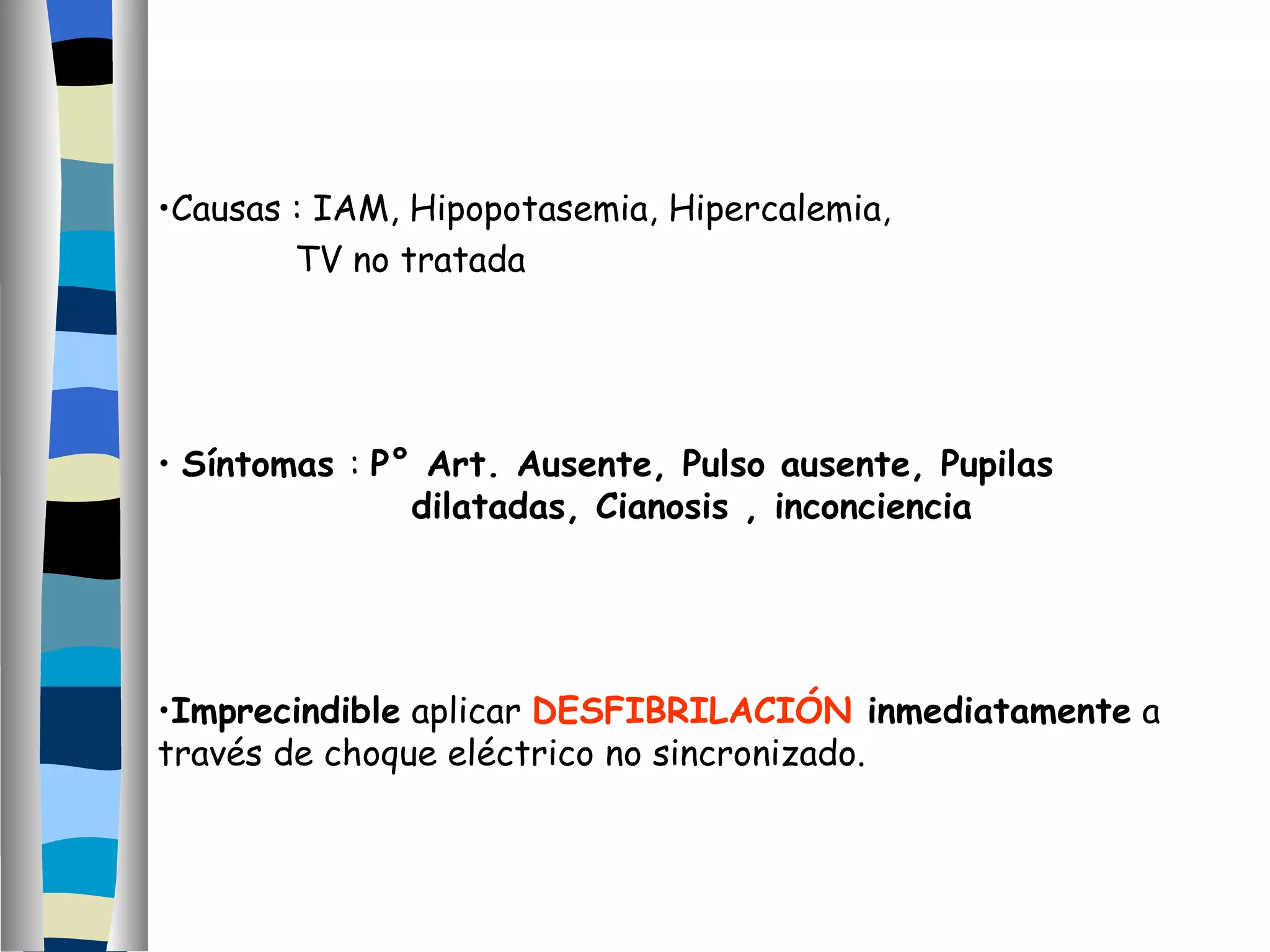 Causas : IAM, Hipopotasemia, Hipercalemia,  TV no tratada Síntomas  :  P° Art. Ausente, Pulso ausente, Pupilas  dilatadas, Cianosis , inconciencia Imprecindible  aplicar  DESFIBRILACIÓN  inmediatamente  a través de choque eléctrico no sincronizado. 