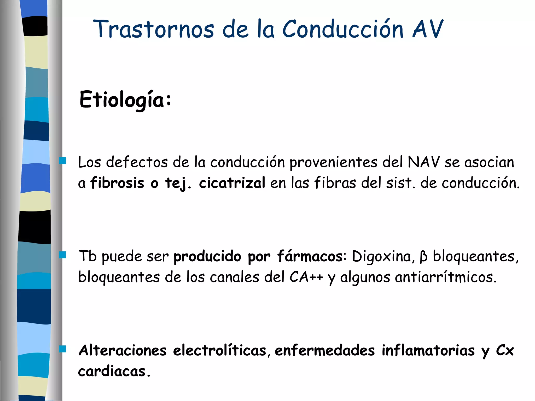 Trastornos de la Conducción AV Etiología: Los defectos de la conducción provenientes del NAV se asocian a  fibrosis o tej. cicatrizal  en las fibras del sist. de conducción. Tb puede ser  producido por fármacos : Digoxina,  β  bloqueantes, bloqueantes de los canales del CA++ y algunos antiarrítmicos. Alteraciones electrolíticas ,  enfermedades inflamatorias y Cx cardiacas. 