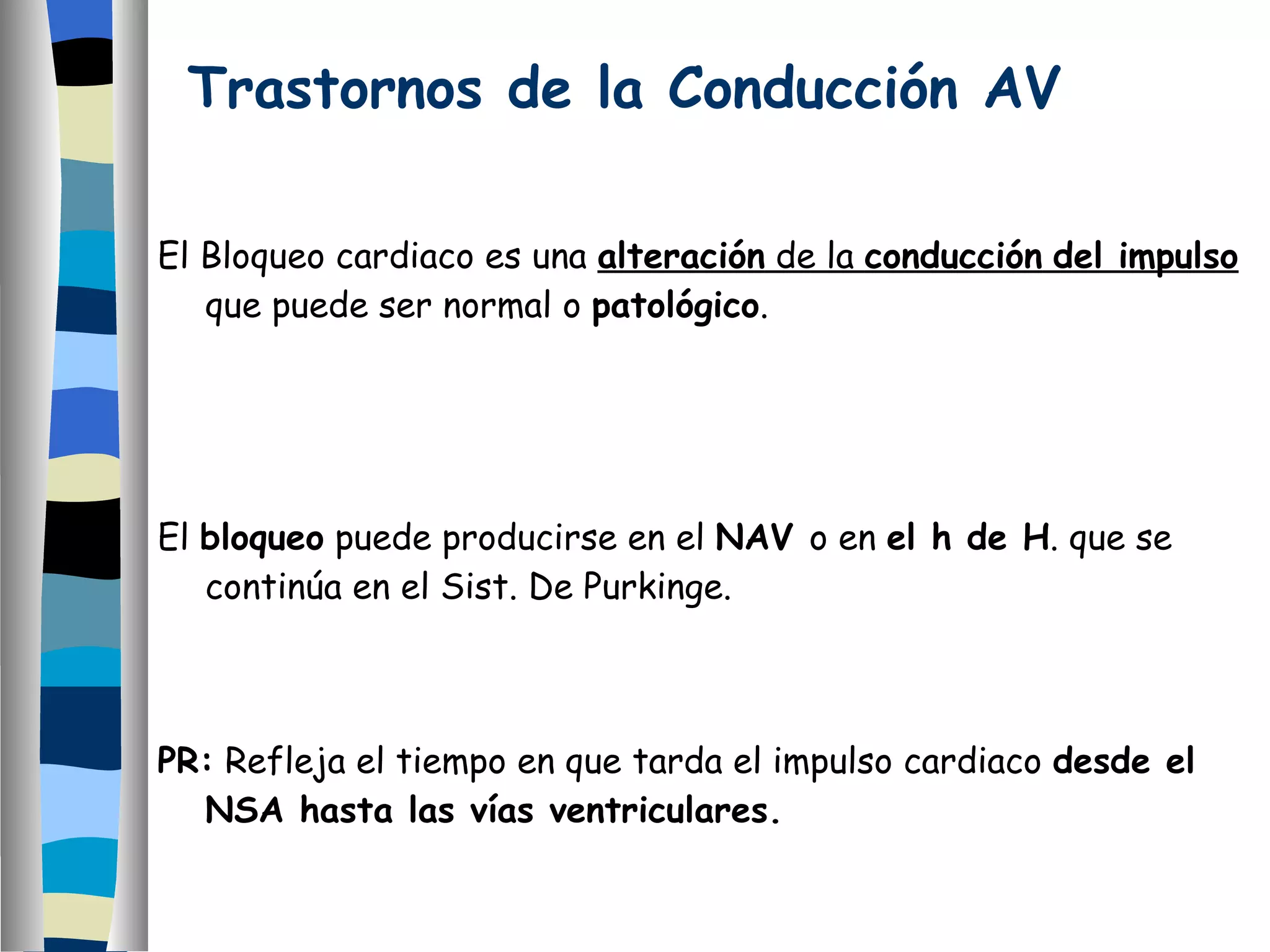 Trastornos de la Conducción AV El Bloqueo cardiaco es una  alteración  de la  conducción   del impulso  que puede ser normal o  patológico . El  bloqueo  puede producirse en el  NAV  o en  el h de H . que se continúa en el Sist. De Purkinge. PR:  Refleja el tiempo en que tarda el impulso cardiaco  desde el NSA hasta las vías ventriculares. 