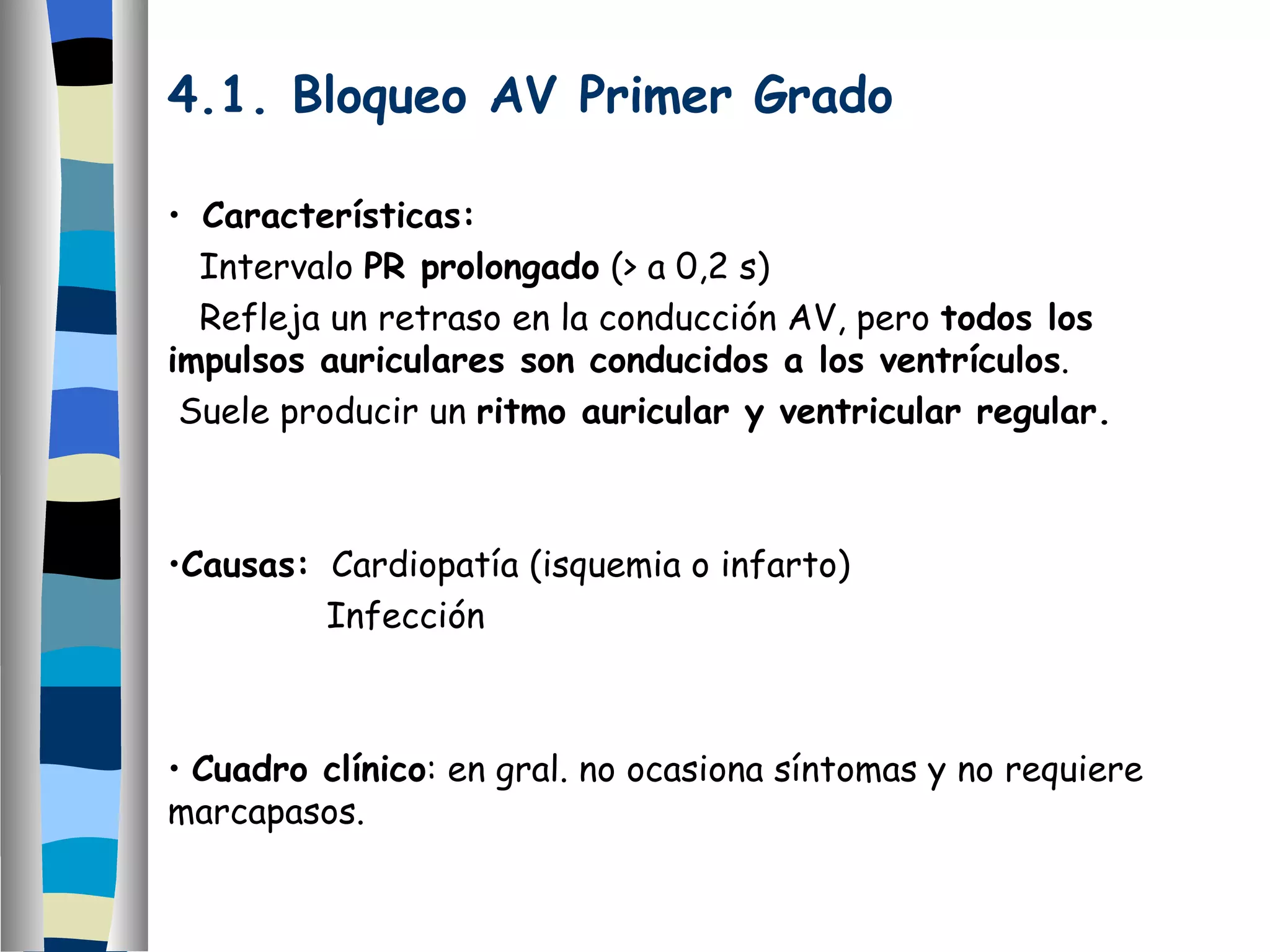 4.1. Bloqueo AV Primer Grado Características: Intervalo  PR prolongado  (> a 0,2 s) Refleja un retraso en la conducción AV, pero  todos los  impulsos auriculares son conducidos a los ventrículos . Suele producir un  ritmo auricular y ventricular regular. Causas:   Cardiopatía (isquemia o infarto) Infección Cuadro clínico : en gral. no ocasiona síntomas y no requiere marcapasos. 