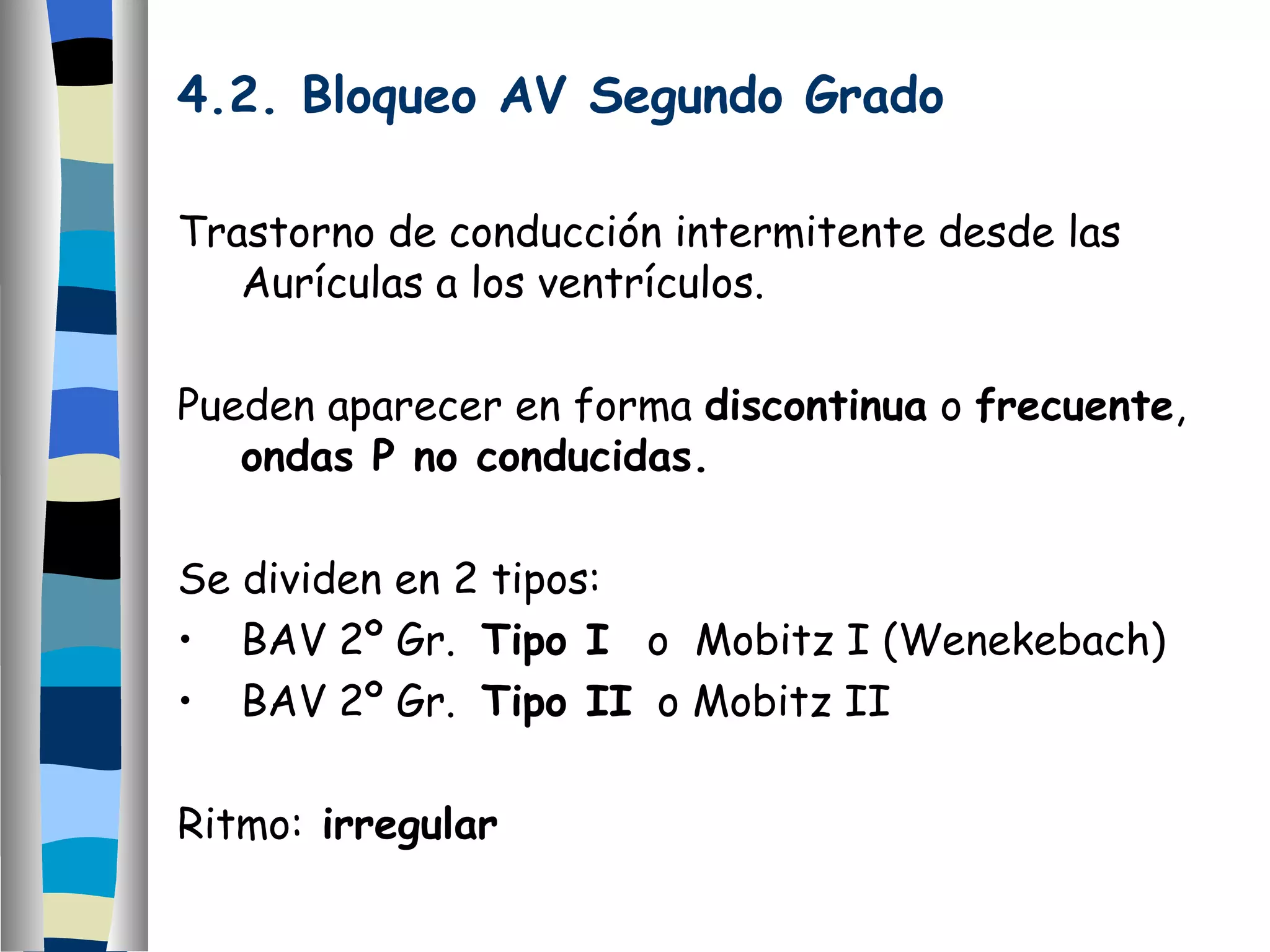 4.2. Bloqueo AV Segundo Grado Trastorno de conducción intermitente desde las Aurículas a los ventrículos. Pueden aparecer en forma  discontinua  o  frecuente ,  ondas P no conducidas. Se dividen en 2 tipos: BAV 2º Gr.  Tipo I   o  Mobitz I (Wenekebach) BAV 2º Gr.  Tipo II   o Mobitz II Ritmo:  irregular 