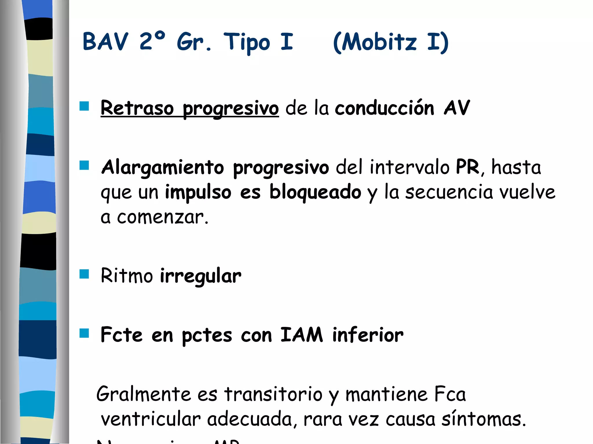 BAV 2º Gr. Tipo I  (Mobitz I) Retraso progresivo  de la  conducción AV Alargamiento progresivo  del intervalo  PR , hasta que un  impulso es bloqueado  y la secuencia vuelve a comenzar. Ritmo  irregular Fcte en pctes con IAM inferior Gralmente es transitorio y mantiene Fca ventricular adecuada, rara vez causa síntomas. No requiere MP. 