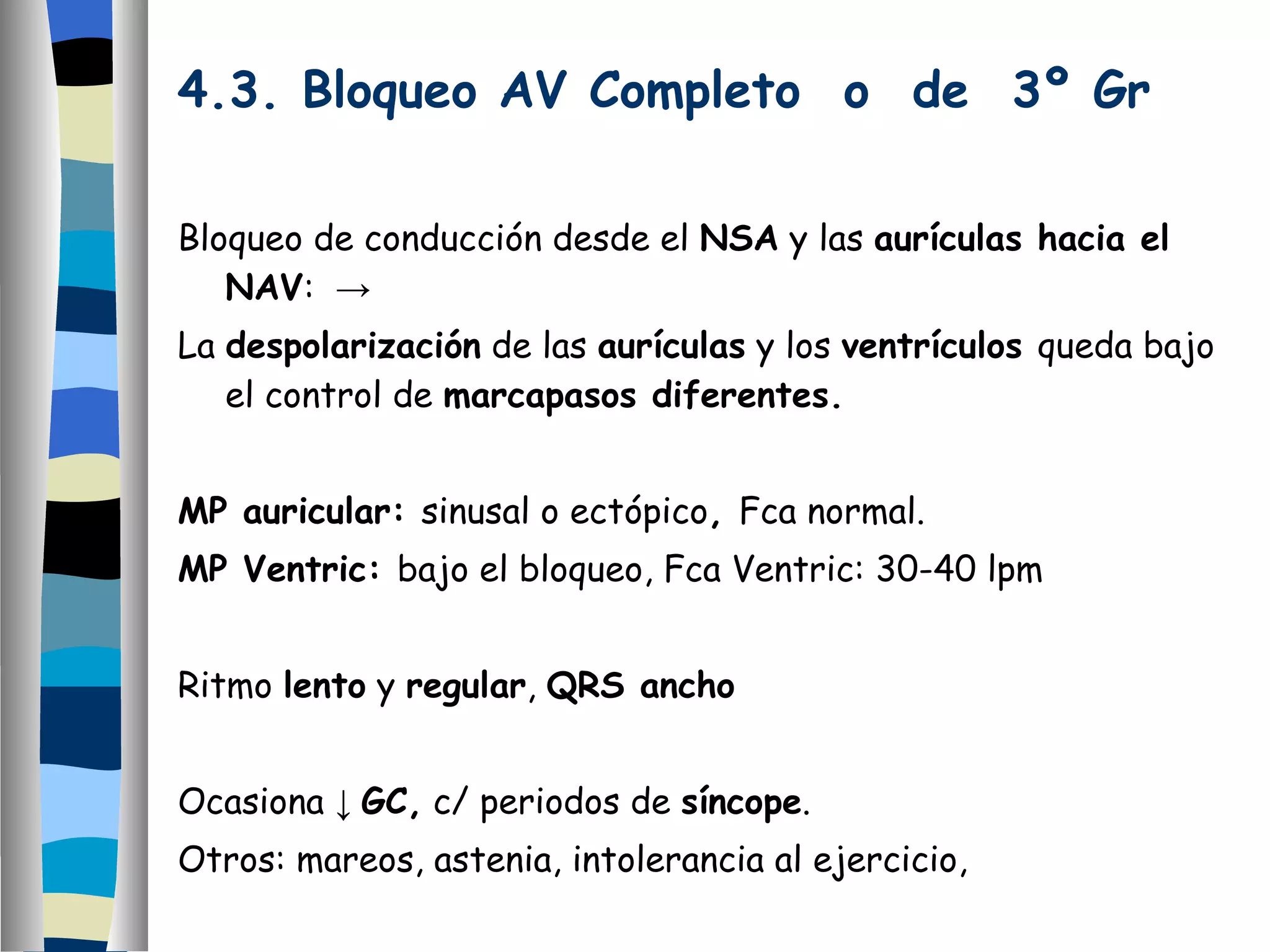 4.3. Bloqueo AV Completo  o  de  3º Gr Bloqueo de conducción desde el  NSA  y las  aurículas hacia el NAV :  -> La  despolarización  de las  aurículas  y los  ventrículos  queda bajo el control de  marcapasos diferentes. MP auricular:  sinusal o ectópico ,  Fca normal. MP Ventric:  bajo el bloqueo, Fca Ventric: 30-40 lpm Ritmo  lento  y  regular ,  QRS ancho Ocasiona  ↓  GC,  c/ periodos de  síncope . Otros: mareos, astenia, intolerancia al ejercicio, Requieren MP permanente. 