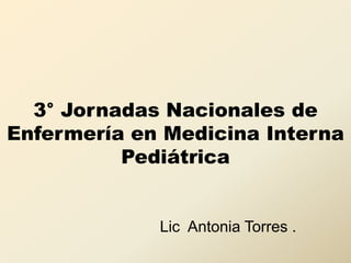 3° Jornadas Nacionales de
Enfermería en Medicina Interna
Pediátrica
Lic Antonia Torres .
 