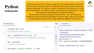 Python
Fonksiyonl
a
r
sqrt (sayi) komutu ilgili “fonksiyonu ça
ğ
ırmak” için kullanılmaktadır. Önceden
kullandı-
ğ
ımız fonksiyonlar gibi sık kullanılan fonksiyonların küçük koleksiyonu
kapsamı dı
ş
ındadır. Bu fonksiyon standart kütüphane içerisinde ayrı bir modül
olarak dü
ş
ünülebilir. Bu nedenle “import” anahtar kelimesi kullanılarak ve “math”
yani matematik kütüphanesinden ça
ğ
ırılarak kullanılır.
Böylece sqrt() fonksiyonu programa tanıtılmı
ş
olur. “sayi” ise fonksiyona
gönderilecek parametredir. Parametreler fonksiyona i
ş
lem yapması için ihtiyaç
duydu
ğ
u de
ğ
erleri göndermek ve bilgi alı
ş
veri
ş
ini sa
ğ
lamak için kullanılır.
 