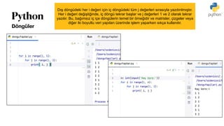 Python
Döngüler
Dış döngüdeki her i değeri için iç döngüdeki tüm j değerleri sırasıyla yazdırılmıştır.
Her i değeri değiştiğinde, iç döngü tekrar başlar ve j değerleri 1 ve 2 olarak tekrar
yazılır. Bu, bağımsız iç içe döngülerin temel bir örneğidir ve matrisler, çizgeler veya
diğer iki boyutlu veri yapıları üzerinde işlem yaparken sıkça kullanılır.
 