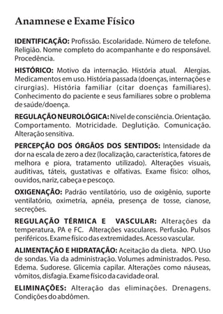 Anamnese e Exame Físico 
IDENTIFICAÇÃO: Profissão. Escolaridade. Número de telefone. 
Religião. Nome completo do acompanhante e do responsável. 
Procedência. 
HISTÓRICO: Motivo da internação. História atual. Alergias. 
Medicamentos em uso. História passada (doenças, internações e 
cirurgias). História familiar (citar doenças familiares). 
Conhecimento do paciente e seus familiares sobre o problema 
de saúde/doença. 
REGULAÇÃO NEUROLÓGICA: Nível de consciência. Orientação. 
Comportamento. Motricidade. Deglutição. Comunicação. 
Alteração sensitiva. 
PERCEPÇÃO DOS ÓRGÃOS DOS SENTIDOS: Intensidade da 
dor na escala de zero a dez (localização, característica, fatores de 
melhora e piora, tratamento utilizado). Alterações visuais, 
auditivas, táteis, gustativas e olfativas. Exame físico: olhos, 
ouvidos, nariz, cabeça e pescoço. 
OXIGENAÇÃO: Padrão ventilatório, uso de oxigênio, suporte 
ventilatório, oximetria, apnéia, presença de tosse, cianose, 
secreções. 
REGULAÇÃO TÉRMICA E VASCULAR: Alterações da 
temperatura, PA e FC. Alterações vasculares. Perfusão. Pulsos 
periféricos. Exame físico das extremidades. Acesso vascular. 
ALIMENTAÇÃO E HIDRATAÇÃO: Aceitação da dieta. NPO. Uso 
de sondas. Via da administração. Volumes administrados. Peso. 
Edema. Sudorese. Glicemia capilar. Alterações como náuseas, 
vômitos, disfagia. Exame físico da cavidade oral. 
ELIMINAÇÕES: Alteração das eliminações. Drenagens. 
Condições do abdômen. 
 