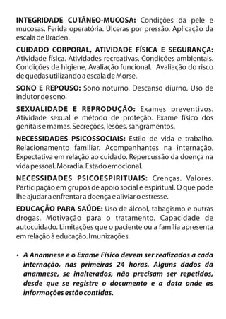 INTEGRIDADE CUTÂNEO-MUCOSA: Condições da pele e 
mucosas. Ferida operatória. Úlceras por pressão. Aplicação da 
escala de Braden. 
CUIDADO CORPORAL, ATIVIDADE FÍSICA E SEGURANÇA: 
Atividade física. Atividades recreativas. Condições ambientais. 
Condições de higiene, Avaliação funcional. Avaliação do risco 
de quedas utilizando a escala de Morse. 
SONO E REPOUSO: Sono noturno. Descanso diurno. Uso de 
indutor de sono. 
SEXUALIDADE E REPRODUÇÃO: Exames preventivos. 
Atividade sexual e método de proteção. Exame físico dos 
genitais e mamas. Secreções, lesões, sangramentos. 
NECESSIDADES PSICOSSOCIAIS: Estilo de vida e trabalho. 
Relacionamento familiar. Acompanhantes na internação. 
Expectativa em relação ao cuidado. Repercussão da doença na 
vida pessoal. Moradia. Estado emocional. 
NECESSIDADES PSICOESPIRITUAIS: Crenças. Valores. 
Participação em grupos de apoio social e espiritual. O que pode 
lhe ajudar a enfrentar a doença e aliviar o estresse. 
EDUCAÇÃO PARA SAÚDE: Uso de álcool, tabagismo e outras 
drogas. Motivação para o tratamento. Capacidade de 
autocuidado. Limitações que o paciente ou a família apresenta 
em relação à educação. Imunizações. 
?A Anamnese e o Exame Físico devem ser realizados a cada 
internação, nas primeiras 24 horas. Alguns dados da 
anamnese, se inalterados, não precisam ser repetidos, 
desde que se registre o documento e a data onde as 
informações estão contidas. 
 