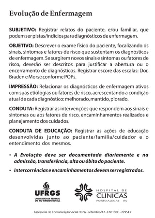 Evolução de Enfermagem 
SUBJETIVO: Registrar relatos do paciente, e/ou familiar, que 
podem ser pistas/indícios para diagnósticos de enfermagem. 
OBJETIVO: Descrever o exame físico do paciente, focalizando os 
sinais, sintomas e fatores de risco que sustentam os diagnósticos 
de enfermagem. Se surgirem novos sinais e sintomas ou fatores de 
risco, deverão ser descritos para justificar a abertura ou o 
encerramento de diagnósticos. Registrar escore das escalas: Dor, 
Braden e Morse conforme POPs. 
IMPRESSÃO: Relacionar os diagnósticos de enfermagem ativos 
com suas etiologias ou fatores de risco, acrescentando a condição 
atual de cada diagnóstico: melhorado, mantido, piorado. 
CONDUTA: Registrar as intervenções que respondem aos sinais e 
sintomas ou aos fatores de risco, encaminhamentos realizados e 
planejamento dos cuidados. 
CONDUTA DE EDUCAÇÃO: Registrar as ações de educação 
desenvolvidas junto ao paciente/família/cuidador e o 
entendimento dos mesmos. 
?A Evolução deve ser documentada diariamente e na 
admissão, transferência, alta ou óbito do paciente. 
?Intercorrências e encaminhamentos devem ser registrados. 
Assessoria de Comunicação Social HCPA - setembro/12 - ENF130C - 279543 
