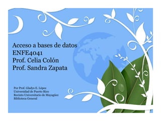 Acceso a bases de datos
ENFE4041
Prof. Celia Colón
Prof. Sandra Zapata


Por Prof. Gladys E. López
Universidad de Puerto Rico
Recinto Universitario de Mayagüez
Biblioteca General
 