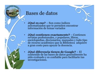Bases de datos
• ¿Qué es eso? – Son como índices
  automatizados que te permiten encontrar
  información de temas variados

• ¿Qué contienen exactamente? – Contienen
  revistas profesionales, y
  populares, libros, enciclopedias, diccionarios, m
  anuales y todo tipo de recurso académico que la
  Biblioteca adquiere a gran costo para apoyar la
  docencia.

• ¿Qué diferencia tienen de Google? – El
  contenido de las bases de datos generalmente ha
  sido evaluado y es confiable para facilitarte tus
  investigaciones.
 