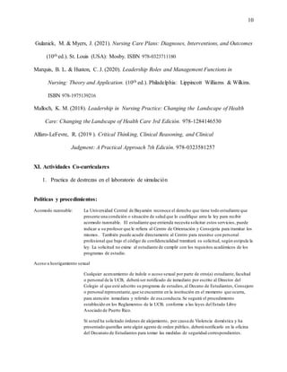 10
Gulanick, M. & Myers, J. (2021). Nursing Care Plans: Diagnoses, Interventions, and Outcomes
(10th ed.). St. Louis (USA): Mosby. ISBN 978-0323711180
Marquis, B. L. & Huston, C. J. (2020). Leadership Roles and Management Functions in
Nursing: Theory and Application. (10th ed.). Philadelphia: Lippincott Williams & Wilkins.
ISBN 978-1975139216
Malloch, K. M. (2018). Leadership in Nursing Practice: Changing the Landscape of Health
Care: Changing the Landscape of Health Care 3rd Edición. 978-1284146530
Alfaro-LeFevre, R. (2019 ). Critical Thinking, Clinical Reasoning, and Clinical
Judgment: A Practical Approach 7th Edición. 978-0323581257
XI. Actividades Co-curriculares
1. Practica de destrezas en el laboratorio de simulación
Políticas y procedimientos:
Acomodo razonable: La Universidad Central de Bayamón reconoce el derecho que tiene todo estudiante que
presente una condición o situación de salud que lo cualifique ante la ley para recibir
acomodo razonable. El estudiante que entienda necesita solicitar estos servicios, puede
indicar a su profesor que le refiera al Centro de Orientación y Consejería para tramitar los
mismos. También puede acudir directamente al Centro para reunirse con personal
profesional que bajo el código de confidencialidad tramitará su solicitud, según estipula la
ley. La solicitud no exime al estudiante de cumplir con los requisitos académicos de los
programas de estudio.
Acoso u hostigamiento sexual
Cualquier acercamiento de índole o acoso sexual por parte de otro(a) estudiante,facultad
o personal de la UCB, deberá ser notificado de inmediato por escrito al Director del
Colegio al que esté adscrito su programa de estudios,al Decano de Estudiantes, Consejero
o personal representante,que se encuentre en la institución en el momento que ocurra,
para atención inmediata y referido de esa conducta.Se seguirá el procedimiento
establecido en los Reglamentos de la UCB, conforme a las leyes del Estado Libre
Asociado de Puerto Rico.
Si usted ha solicitado órdenes de alejamiento, por causa de Violencia doméstica y ha
presentado querellas ante algún agente de orden público, deberá notificarlo en la oficina
del Decanato de Estudiantes para tomar las medidas de seguridad correspondientes.
 