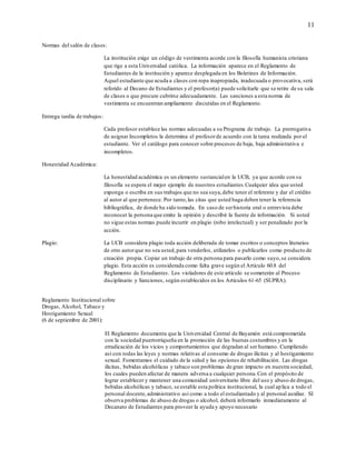 11
Normas del salón de clases:
La institución exige un código de vestimenta acorde con la filosofía humanista cristiana
que rige a esta Universidad católica. La información aparece en el Reglamento de
Estudiantes de la institución y aparece desplegada en los Boletines de Información.
Aquel estudiante que acuda a clases con ropa inapropiada, inadecuada o provocativa, será
referido al Decano de Estudiantes y el profesor(a) puede solicitarle que se retire de su sala
de clases o que procure cubrirse adecuadamente. Las sanciones a esta norma de
vestimenta se encuentran ampliamente discutidas en el Reglamento.
Entrega tardía de trabajos:
Cada profesor establece las normas adecuadas a su Programa de trabajo. La prerrogativa
de asignar Incompletos la determina el profesorde acuerdo con la tarea realizada por el
estudiante. Ver el catálogo para conocer sobre procesos de baja, baja administrativa e
incompletos.
Honestidad Académica:
La honestidad académica es un elemento sustancialen la UCB, ya que acorde con su
filosofía se espera el mejor ejemplo de nuestros estudiantes.Cualquier idea que usted
exponga o escriba en sus trabajos que no sea suya,debe tener el referente y dar el crédito
al autor al que pertenece. Por tanto,las citas que usted haga deben tener la referencia
bibliográfica, de donde ha sido tomada. En caso de serhistoria oral o entrevista debe
reconocer la persona que emite la opinión y describir la fuente de información. Si usted
no sigue estas normas puede incurrir en plagio (robo intelectual) y ser penalizado por la
acción.
Plagio: La UCB considera plagio toda acción deliberada de tomar escritos o conceptos literarios
de otro autorque no sea usted,para venderlos, utilizarlos o publicarlos como producto de
creación propia. Copiar un trabajo de otra persona para pasarlo como suyo,se considera
plagio. Esta acción es considerada como falta grave según el Artículo 60.8 del
Reglamento de Estudiantes. Los violadores de este artículo se someterán al Proceso
disciplinario y Sanciones, según establecidos en los Artículos 61-65 (SUPRA).
Reglamento Institucional sobre
Drogas, Alcohol, Tabaco y
Hostigamiento Sexual
(6 de septiembre de 2001):
El Reglamento documenta que la Universidad Central de Bayamón está comprometida
con la sociedad puertorriqueña en la promoción de las buenas costumbres y en la
erradicación de los vicios y comportamientos que degradan al ser humano. Cumpliendo
así con todas las leyes y normas relativas al consumo de drogas ilícitas y al hostigamiento
sexual. Fomentamos el cuidado de la salud y las opciones de rehabilitación. Las drogas
ilícitas, bebidas alcohólicas y tabaco son problemas de gran impacto en nuestra sociedad,
los cuales pueden afectar de manera adversa a cualquier persona.Con el propósito de
lograr establecer y mantener una comunidad universitario libre del uso y abuso de drogas,
bebidas alcohólicas y tabaco, se estable esta política institucional, la cual aplica a todo el
personal docente,administrativo así como a todo el estudiantado y al personal auxiliar. SI
observa problemas de abuso de drogas o alcohol, deberá informarlo inmediatamente al
Decanato de Estudiantes para proveer la ayuda y apoyo necesario
 