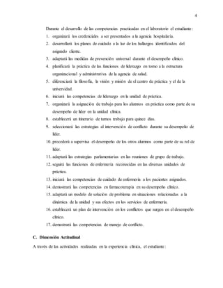 4
Durante el desarrollo de las competencias practicadas en el laboratorio el estudiante:
1. organizará los credenciales a ser presentados a la agencia hospitalaria.
2. desarrollará los planes de cuidado a la luz de los hallazgos identificados del
asignado cliente.
3. adaptará las medidas de prevención universal durante el desempeño clínico.
4. planificará la práctica de las funciones de liderazgo en torno a la estructura
organizacional y administrativa de la agencia de salud.
5. diferenciará la filosofía, la visión y misión de el centro de práctica y el de la
universidad.
6. iniciará las competencias de liderazgo en la unidad de práctica.
7. organizará la asignación de trabajo para los alumnos en práctica como parte de su
desempeño de líder en la unidad clínica.
8. establecerá un itinerario de turnos trabajo para quince días.
9. seleccionará las estrategias al intervención de conflicto durante su desempeño de
líder.
10. procederá a supervisa el desempeño de los otros alumnos como parte de su rol de
líder.
11. adaptará las estrategias parlamentarias en las reuniones de grupo de trabajo.
12. seguirá las funciones de enfermería reconocidas en las diversas unidades de
práctica.
13. iniciará las competencias de cuidado de enfermería a los pacientes asignados.
14. demostrará las competencias en farmacoterapia en su desempeño clínico.
15. adaptará un modelo de solución de problema en situaciones relacionadas a la
dinámica de la unidad y sus efectos en los servicios de enfermería.
16. establecerá un plan de intervención en los conflictos que surgen en el desempeño
clínico.
17. demostrará las competencias de manejo de conflicto.
C. Dimensión Actitudinal
A través de las actividades realizadas en la experiencia clínica, el estudiante:
 