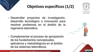 Objetivos específicos (1/2)
• Desarrollar proyectos de investigación,
desarrollo tecnológico o innovación para
resolver problemas en el ámbito de la
ingeniería telemática.
• Complementar el proceso de apropiación
de los fundamentos conceptuales,
aplicativos y metodológicos en el ámbito
de los sistemas telemáticos.
 