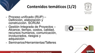 Contenidos temáticos (1/2)
• Proceso unificado (RUP) –
Definición, elaboración y
construcción. SCRUM.
• Gestión Integrada de Proyectos –
Alcance, tiempo, costos, calidad,
recursos humanos, comunicación,
involucrados, riesgos y
adquisición
• Seminarios/Herramientas/Talleres
 