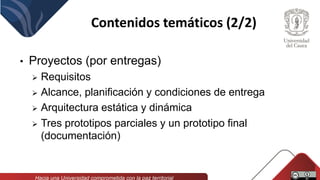 Contenidos temáticos (2/2)
• Proyectos (por entregas)
 Requisitos
 Alcance, planificación y condiciones de entrega
 Arquitectura estática y dinámica
 Tres prototipos parciales y un prototipo final
(documentación)
 