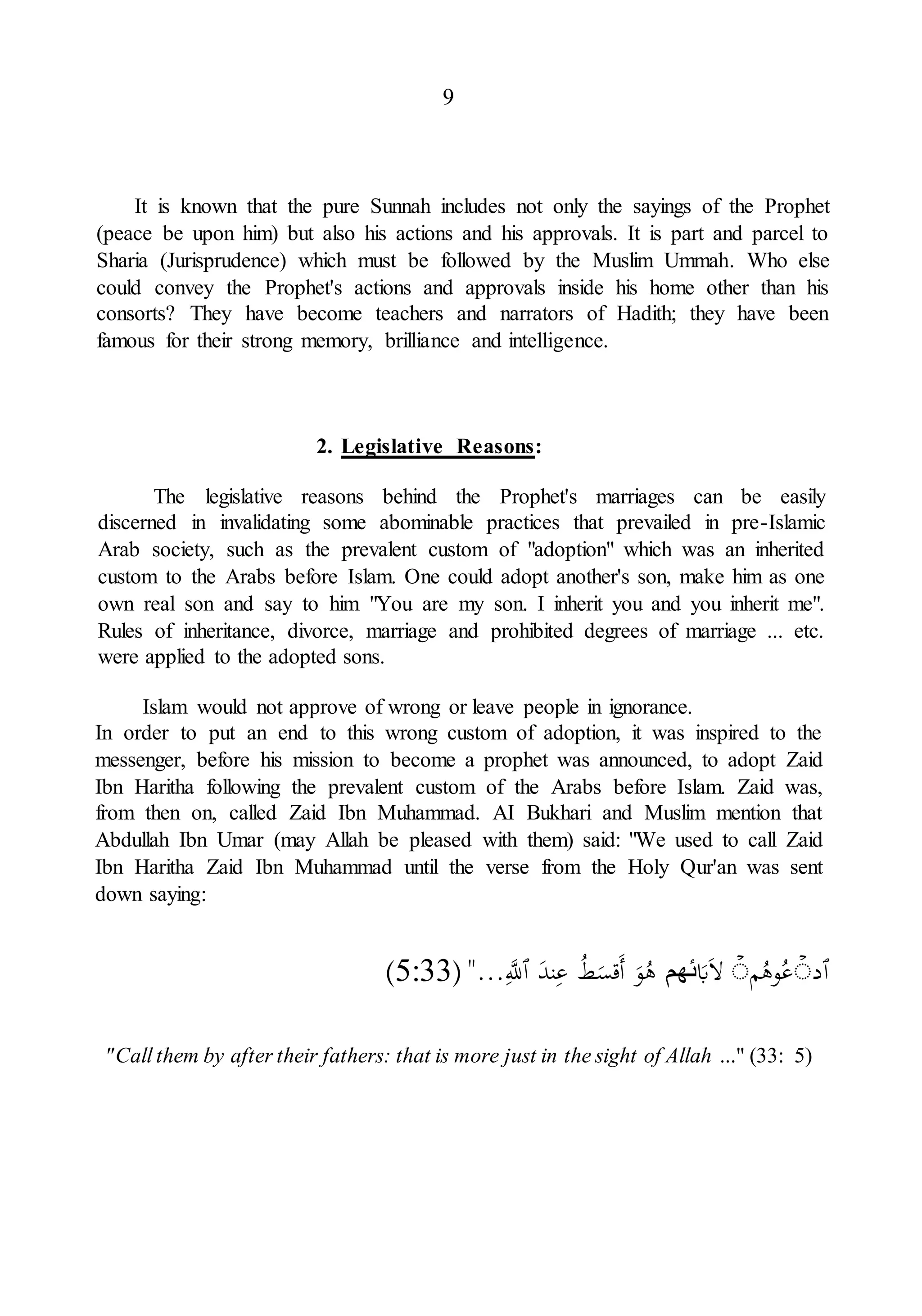9
It is known that the pure Sunnah includes not only the sayings of the Prophet
(peace be upon him) but also his actions and his approvals. It is part and parcel to
Sharia (Jurisprudence) which must be followed by the Muslim Ummah. Who else
could convey the Prophet's actions and approvals inside his home other than his
consorts? They have become teachers and narrators of Hadith; they have been
famous for their strong memory, brilliance and intelligence.
2. Legislative Reasons:
The legislative reasons behind the Prophet's marriages can be easily
discerned in invalidating some abominable practices that prevailed in pre-Islamic
Arab society, such as the prevalent custom of "adoption" which was an inherited
custom to the Arabs before Islam. One could adopt another's son, make him as one
own real son and say to him "You are my son. I inherit you and you inherit me".
Rules of inheritance, divorce, marriage and prohibited degrees of marriage ... etc.
were applied to the adopted sons.
Islam would not approve of wrong or leave people in ignorance.
In order to put an end to this wrong custom of adoption, it was inspired to the
messenger, before his mission to become a prophet was announced, to adopt Zaid
Ibn Haritha following the prevalent custom of the Arabs before Islam. Zaid was,
from then on, called Zaid Ibn Muhammad. AI Bukhari and Muslim mention that
Abdullah Ibn Umar (may Allah be pleased with them) said: "We used to call Zaid
Ibn Haritha Zaid Ibn Muhammad until the verse from the Holy Qur'an was sent
down saying:
‫ٱ‬
‫د‬
ۡ
ۗ
‫م‬ُ
‫وه‬ُ
‫ع‬
ۡ
ۗ
‫ا‬‫ل‬
‫ا‬
‫ب‬
‫ئهم‬
‫ا‬
‫و‬ُ
‫ه‬
ُ
‫ط‬‫ا‬
‫اقس‬‫أ‬
‫ا‬
‫ند‬ِ‫ع‬
‫ٱ‬
َِ
‫ّلل‬
"...
(
5:33
)
"Call them by after their fathers: that is more just in the sight of Allah ..." (33: 5)
 