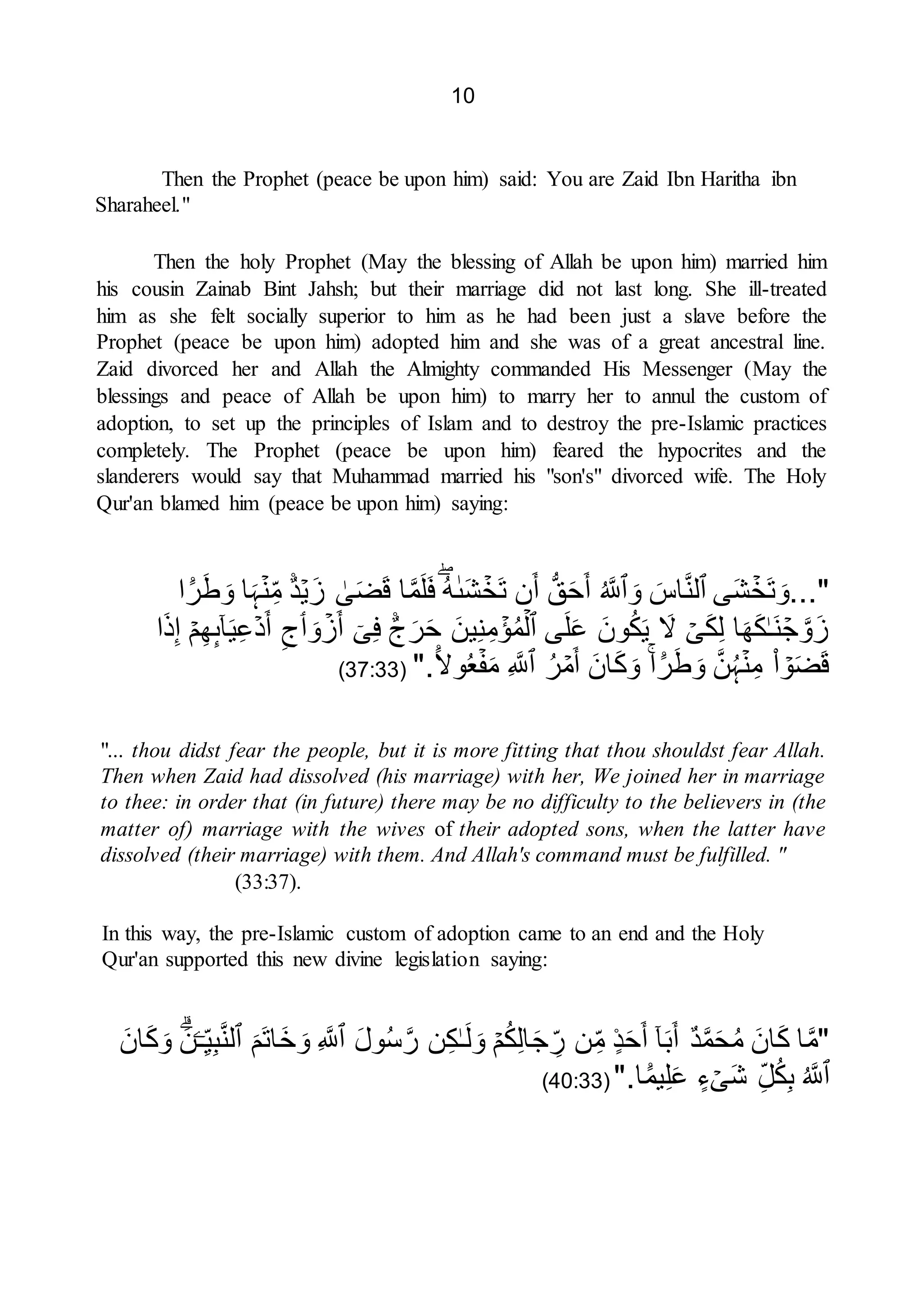 10
Then the Prophet (peace be upon him) said: You are Zaid Ibn Haritha ibn
Sharaheel."
Then the holy Prophet (May the blessing of Allah be upon him) married him
his cousin Zainab Bint Jahsh; but their marriage did not last long. She ill-treated
him as she felt socially superior to him as he had been just a slave before the
Prophet (peace be upon him) adopted him and she was of a great ancestral line.
Zaid divorced her and Allah the Almighty commanded His Messenger (May the
blessings and peace of Allah be upon him) to marry her to annul the custom of
adoption, to set up the principles of Islam and to destroy the pre-Islamic practices
completely. The Prophet (peace be upon him) feared the hypocrites and the
slanderers would say that Muhammad married his "son's" divorced wife. The Holy
Qur'an blamed him (peace be upon him) saying:
..."
ۡ
‫َخ‬‫ت‬ َ‫و‬
‫ى‬َ‫ش‬
‫ٱ‬
َ
‫اس‬َّ‫ن‬‫ل‬
َ‫و‬
‫ٱ‬
ُ َّ
‫َّلل‬
ُّ‫ق‬َ‫ح‬َ‫أ‬
‫ن‬َ‫أ‬
ۡ
‫َخ‬‫ت‬
َ‫ش‬
ٰ‫ٮ‬
ُ‫ه‬
‫ا‬َّ‫م‬َ‫ل‬َ‫ف‬
ٰ
‫ى‬َ‫ض‬َ‫ق‬
ۡ‫ي‬َ‫ز‬
ً۬‫د‬
ۡ‫ن‬ِ‫م‬
‫ا‬َ‫ہ‬
ً۬
‫ر‬َ‫ط‬ َ‫و‬
‫ا‬
ۡ
‫ج‬ َّ‫و‬َ‫ز‬
ٰ‫ـ‬َ‫ن‬
‫ا‬َ‫ه‬َ‫ك‬
ۡ
‫ى‬َ‫ك‬ِ‫ل‬
َ
‫ّل‬
َ‫ون‬ُ‫ك‬َ‫ي‬
‫ى‬َ‫ل‬َ‫ع‬
‫ٱ‬
ۡ‫ل‬
ۡ
‫ؤ‬ُ‫م‬
َ‫ين‬ِ‫ن‬ِ‫م‬
ً۬
‫ج‬َ‫ر‬َ‫ح‬
ٓ‫ى‬ِ‫ف‬
ۡ
‫ز‬َ‫أ‬
َ‫و‬
‫ٲ‬
ِ‫ج‬
ۡ‫د‬َ‫أ‬
ٓ‫ا‬َ‫ي‬ِ‫ع‬
‫ٮ‬
ۡ‫م‬ِ‫ه‬
‫ا‬َ‫ذ‬ِ‫إ‬
ۡ
‫و‬َ‫ض‬َ‫ق‬
‫ا‬
ۡ‫ن‬ِ‫م‬
َّ‫ن‬ُ‫ہ‬
ً۬
‫ر‬َ‫ط‬ َ‫و‬
‫ا‬
َ‫ان‬َ‫ك‬َ‫و‬
ۡ
‫م‬َ‫أ‬
ُ‫ر‬
‫ٱ‬
ِ َّ
‫َّلل‬
ۡ‫ف‬َ‫م‬
ُ‫ع‬
ً۬‫وّل‬
".
(
37:33
)
"... thou didst fear the people, but it is more fitting that thou shouldst fear Allah.
Then when Zaid had dissolved (his marriage) with her, We joined her in marriage
to thee: in order that (in future) there may be no difficulty to the believers in (the
matter of) marriage with the wives of their adopted sons, when the latter have
dissolved (their marriage) with them. And Allah's command must be fulfilled. "
(33:37).
In this way, the pre-Islamic custom of adoption came to an end and the Holy
Qur'an supported this new divine legislation saying:
"
‫ا‬َّ‫م‬
َ‫ان‬َ‫ك‬
‫د‬َّ‫م‬َ‫ح‬ُ‫م‬
ٓ‫ا‬َ‫ب‬َ‫أ‬
ً۬‫د‬َ‫ح‬َ‫أ‬
‫ن‬ِ‫م‬
ۡ‫م‬ُ‫ك‬ِ‫ل‬‫ا‬َ‫ج‬ ِ
‫ر‬
ٰ‫ـ‬َ‫ل‬ َ‫و‬
‫ن‬ِ‫ك‬
َ‫ل‬‫و‬ُ‫س‬َّ‫ر‬
‫ٱ‬
ِ َّ
‫َّلل‬
َ‫َم‬‫ت‬‫ا‬َ‫خ‬ َ‫و‬
‫ٱ‬
‫ـ‬ِ‫ي‬ِ‫ب‬َّ‫ن‬‫ل‬
َ‫ن‬
َ‫ان‬َ‫ك‬َ‫و‬
‫ٱ‬
ُ َّ
‫َّلل‬
ِ‫ل‬ُ‫ك‬ِ‫ب‬
ۡ
‫ى‬َ‫ش‬
‫ء‬
ً۬
‫يم‬ِ‫ل‬َ‫ع‬
‫ا‬
".
(
40:33
)
 