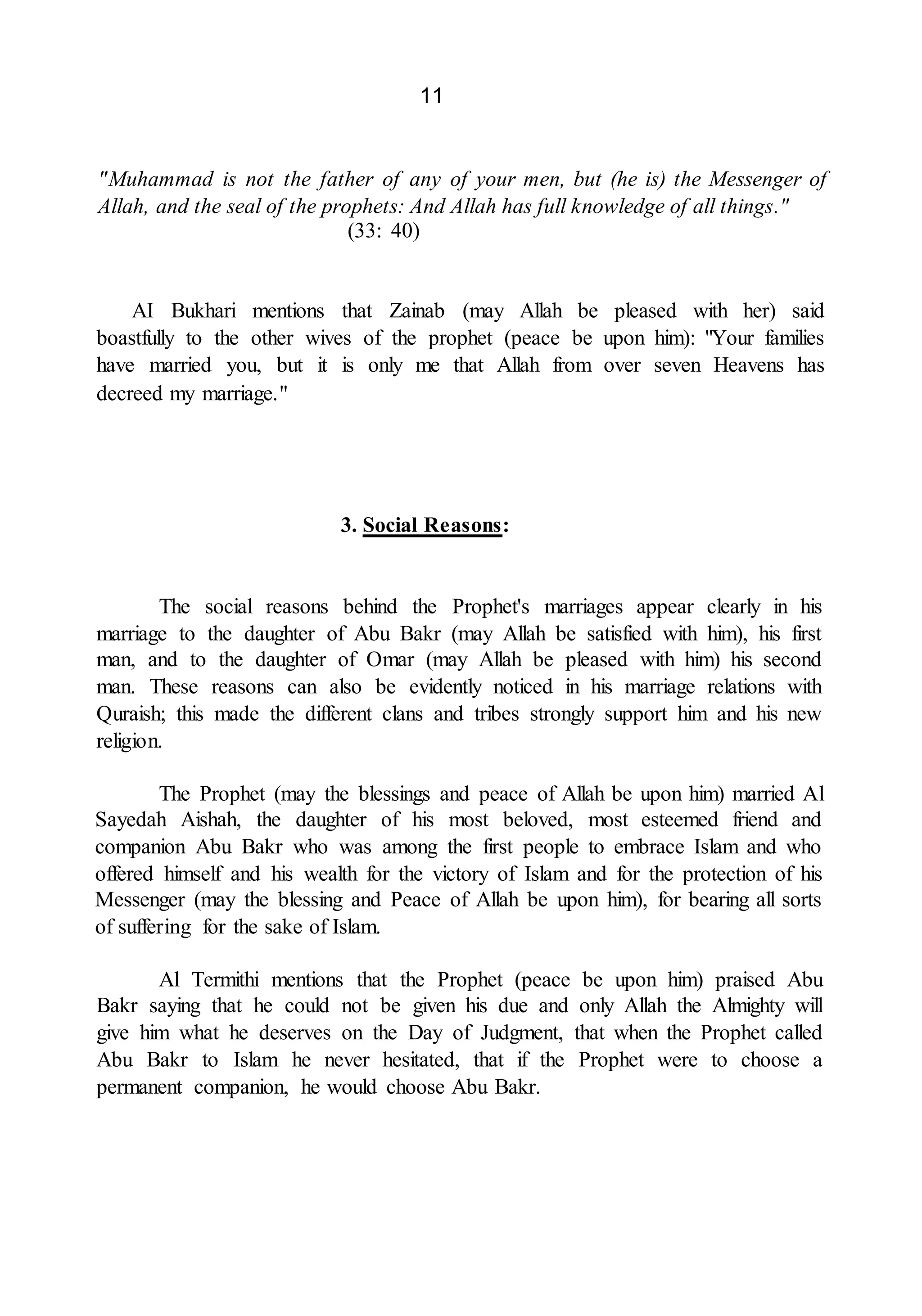 11
"Muhammad is not the father of any of your men, but (he is) the Messenger of
Allah, and the seal of the prophets: And Allah has full knowledge of all things."
(33: 40)
AI Bukhari mentions that Zainab (may Allah be pleased with her) said
boastfully to the other wives of the prophet (peace be upon him): "Your families
have married you, but it is only me that Allah from over seven Heavens has
decreed my marriage."
3. Social Reasons:
The social reasons behind the Prophet's marriages appear clearly in his
marriage to the daughter of Abu Bakr (may Allah be satisfied with him), his first
man, and to the daughter of Omar (may Allah be pleased with him) his second
man. These reasons can also be evidently noticed in his marriage relations with
Quraish; this made the different clans and tribes strongly support him and his new
religion.
The Prophet (may the blessings and peace of Allah be upon him) married Al
Sayedah Aishah, the daughter of his most beloved, most esteemed friend and
companion Abu Bakr who was among the first people to embrace Islam and who
offered himself and his wealth for the victory of Islam and for the protection of his
Messenger (may the blessing and Peace of Allah be upon him), for bearing all sorts
of suffering for the sake of Islam.
Al Termithi mentions that the Prophet (peace be upon him) praised Abu
Bakr saying that he could not be given his due and only Allah the Almighty will
give him what he deserves on the Day of Judgment, that when the Prophet called
Abu Bakr to Islam he never hesitated, that if the Prophet were to choose a
permanent companion, he would choose Abu Bakr.
 
