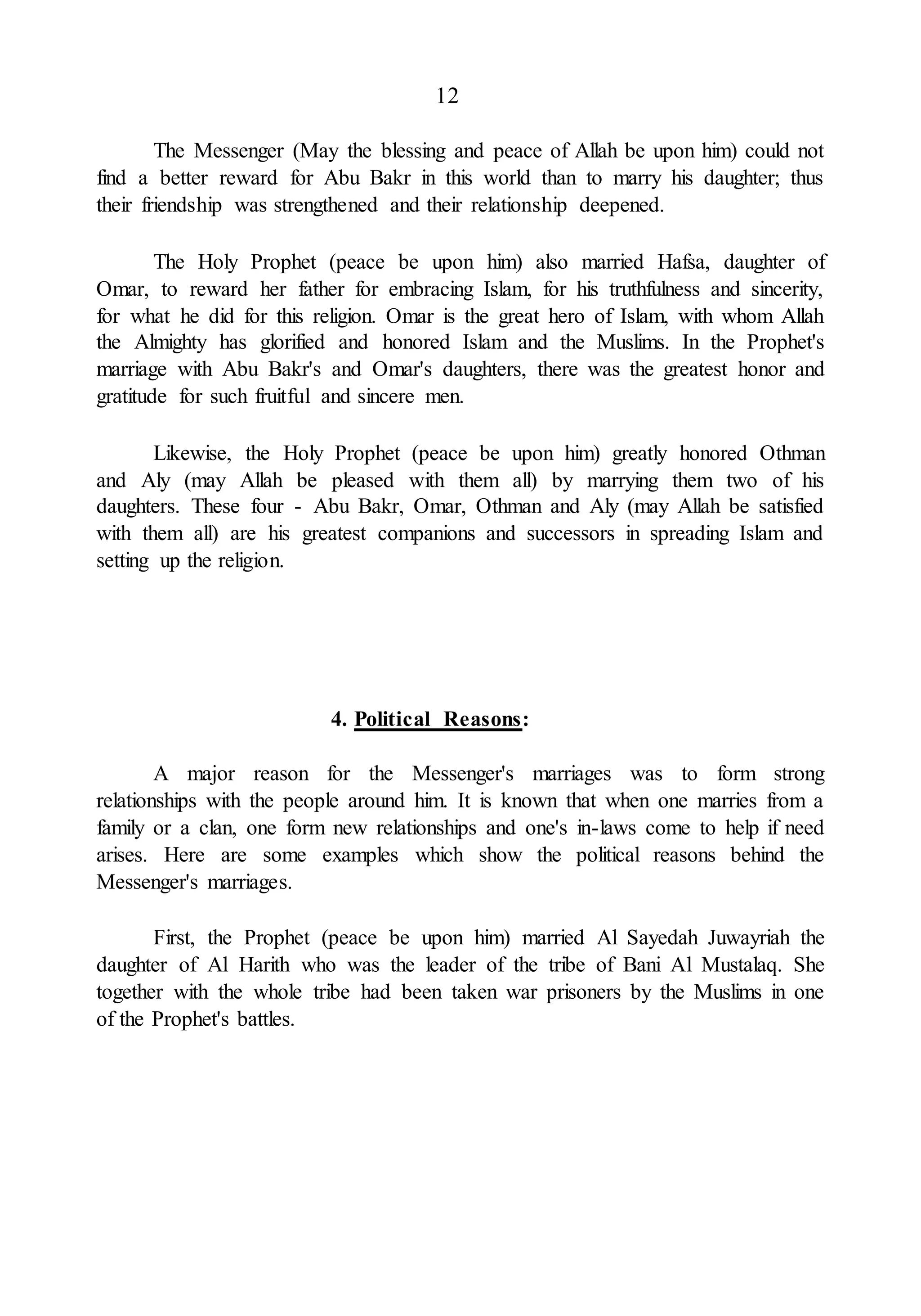 12
The Messenger (May the blessing and peace of Allah be upon him) could not
find a better reward for Abu Bakr in this world than to marry his daughter; thus
their friendship was strengthened and their relationship deepened.
The Holy Prophet (peace be upon him) also married Hafsa, daughter of
Omar, to reward her father for embracing Islam, for his truthfulness and sincerity,
for what he did for this religion. Omar is the great hero of Islam, with whom Allah
the Almighty has glorified and honored Islam and the Muslims. In the Prophet's
marriage with Abu Bakr's and Omar's daughters, there was the greatest honor and
gratitude for such fruitful and sincere men.
Likewise, the Holy Prophet (peace be upon him) greatly honored Othman
and Aly (may Allah be pleased with them all) by marrying them two of his
daughters. These four - Abu Bakr, Omar, Othman and Aly (may Allah be satisfied
with them all) are his greatest companions and successors in spreading Islam and
setting up the religion.
4. Political Reasons:
A major reason for the Messenger's marriages was to form strong
relationships with the people around him. It is known that when one marries from a
family or a clan, one form new relationships and one's in-laws come to help if need
arises. Here are some examples which show the political reasons behind the
Messenger's marriages.
First, the Prophet (peace be upon him) married Al Sayedah Juwayriah the
daughter of Al Harith who was the leader of the tribe of Bani Al Mustalaq. She
together with the whole tribe had been taken war prisoners by the Muslims in one
of the Prophet's battles.
 