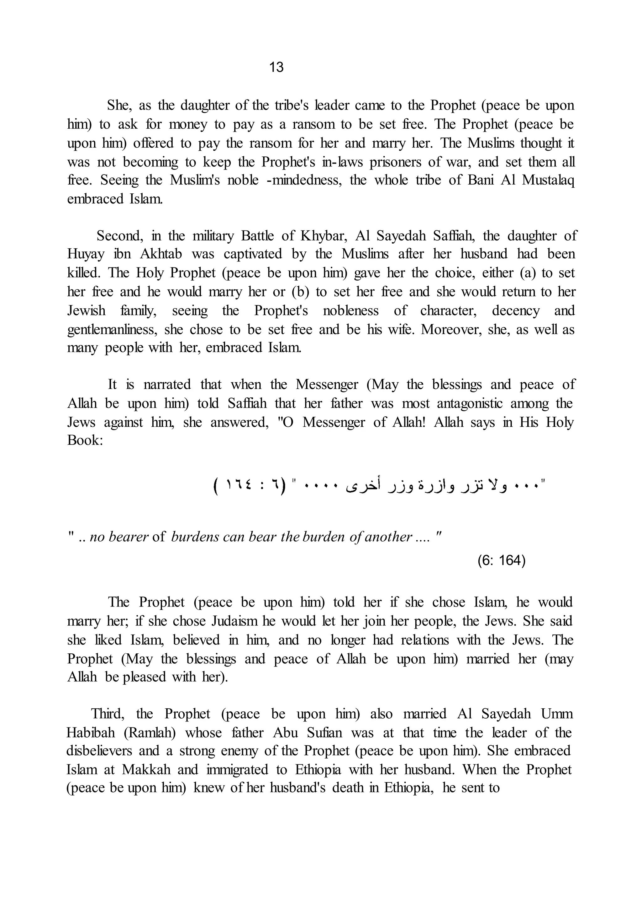 13
She, as the daughter of the tribe's leader came to the Prophet (peace be upon
him) to ask for money to pay as a ransom to be set free. The Prophet (peace be
upon him) offered to pay the ransom for her and marry her. The Muslims thought it
was not becoming to keep the Prophet's in-laws prisoners of war, and set them all
free. Seeing the Muslim's noble -mindedness, the whole tribe of Bani Al Mustalaq
embraced Islam.
Second, in the military Battle of Khybar, Al Sayedah Saffiah, the daughter of
Huyay ibn Akhtab was captivated by the Muslims after her husband had been
killed. The Holy Prophet (peace be upon him) gave her the choice, either (a) to set
her free and he would marry her or (b) to set her free and she would return to her
Jewish family, seeing the Prophet's nobleness of character, decency and
gentlemanliness, she chose to be set free and be his wife. Moreover, she, as well as
many people with her, embraced Islam.
It is narrated that when the Messenger (May the blessings and peace of
Allah be upon him) told Saffiah that her father was most antagonistic among the
Jews against him, she answered, "O Messenger of Allah! Allah says in His Holy
Book:
" .. no bearer of burdens can bear the burden of another .... "
(6: 164)
The Prophet (peace be upon him) told her if she chose Islam, he would
marry her; if she chose Judaism he would let her join her people, the Jews. She said
she liked Islam, believed in him, and no longer had relations with the Jews. The
Prophet (May the blessings and peace of Allah be upon him) married her (may
Allah be pleased with her).
Third, the Prophet (peace be upon him) also married Al Sayedah Umm
Habibah (Ramlah) whose father Abu Sufian was at that time the leader of the
disbelievers and a strong enemy of the Prophet (peace be upon him). She embraced
Islam at Makkah and immigrated to Ethiopia with her husband. When the Prophet
(peace be upon him) knew of her husband's death in Ethiopia, he sent to
 