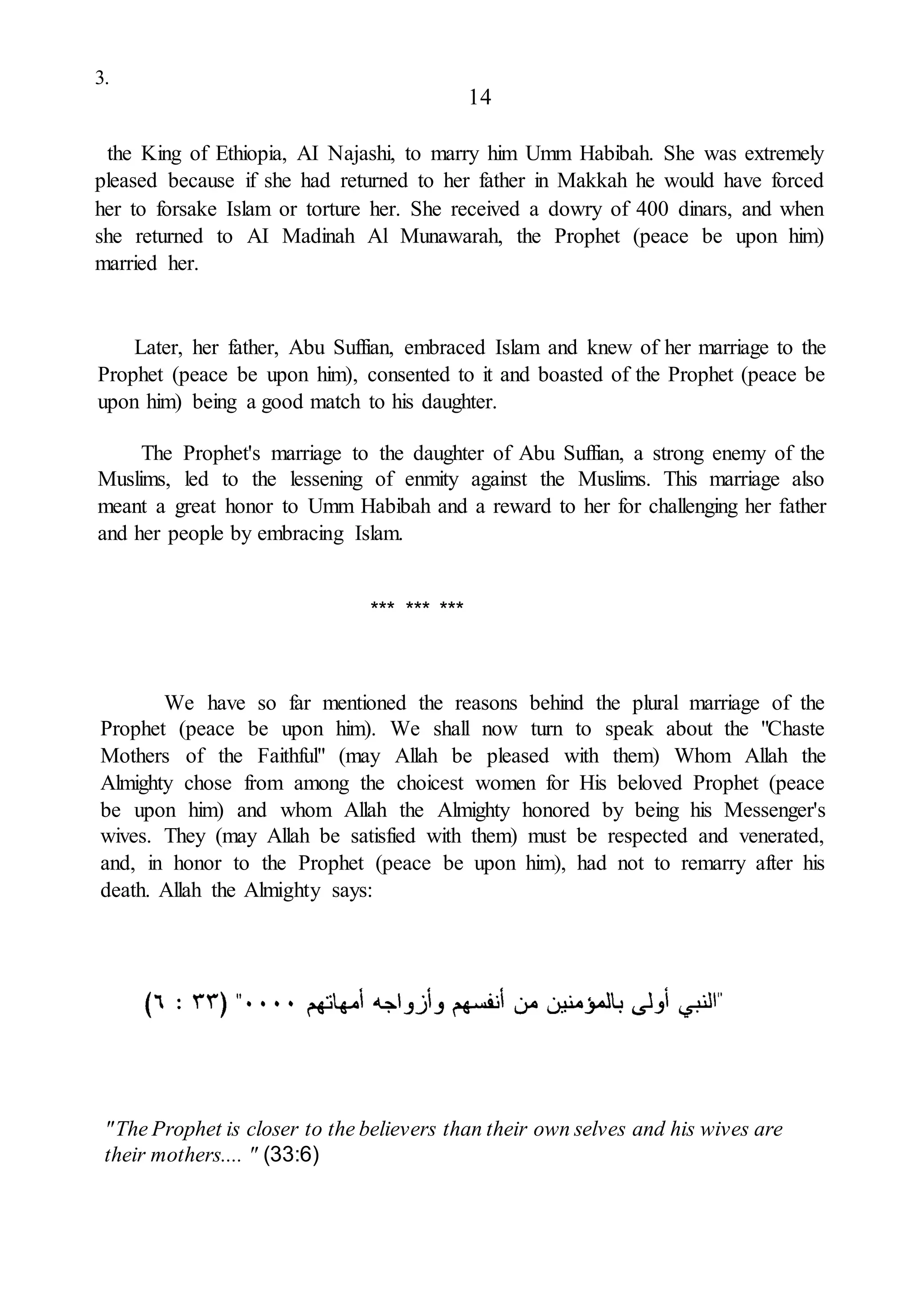 3.
14
the King of Ethiopia, AI Najashi, to marry him Umm Habibah. She was extremely
pleased because if she had returned to her father in Makkah he would have forced
her to forsake Islam or torture her. She received a dowry of 400 dinars, and when
she returned to AI Madinah Al Munawarah, the Prophet (peace be upon him)
married her.
Later, her father, Abu Suffian, embraced Islam and knew of her marriage to the
Prophet (peace be upon him), consented to it and boasted of the Prophet (peace be
upon him) being a good match to his daughter.
The Prophet's marriage to the daughter of Abu Suffian, a strong enemy of the
Muslims, led to the lessening of enmity against the Muslims. This marriage also
meant a great honor to Umm Habibah and a reward to her for challenging her father
and her people by embracing Islam.
*** *** ***
We have so far mentioned the reasons behind the plural marriage of the
Prophet (peace be upon him). We shall now turn to speak about the "Chaste
Mothers of the Faithful" (may Allah be pleased with them) Whom Allah the
Almighty chose from among the choicest women for His beloved Prophet (peace
be upon him) and whom Allah the Almighty honored by being his Messenger's
wives. They (may Allah be satisfied with them) must be respected and venerated,
and, in honor to the Prophet (peace be upon him), had not to remarry after his
death. Allah the Almighty says:
"The Prophet is closer to the believers than their own selves and his wives are
their mothers.... " (33:6)
 