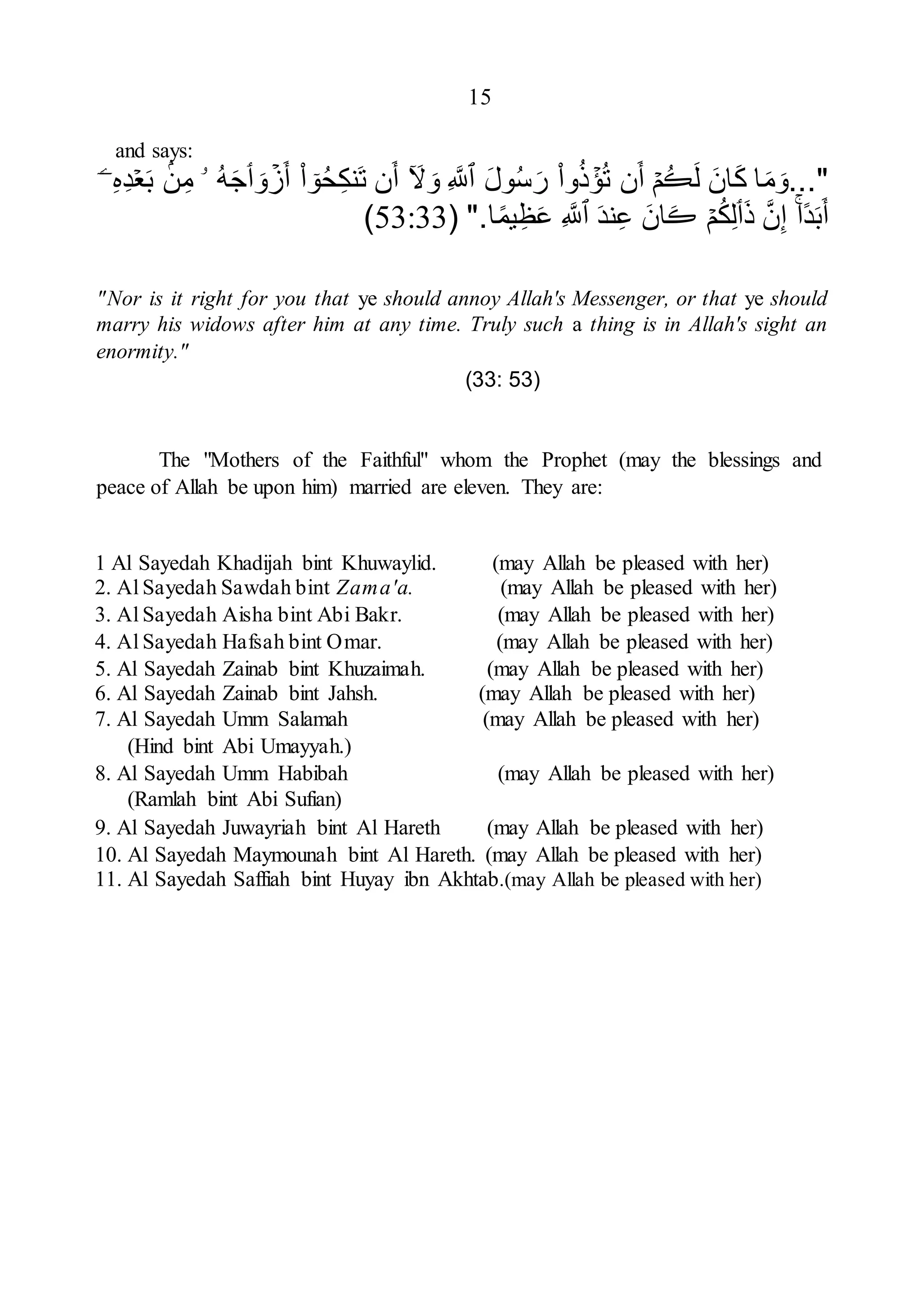 15
and says:
..."
‫ا‬َ‫م‬َ‫و‬
َ‫ان‬َ‫ك‬
َ‫ل‬
ُ‫ڪ‬
ۡ‫م‬
‫ن‬َ‫أ‬
ۡ
‫ؤ‬ُ‫ت‬
‫وا‬ُ‫ذ‬
َ‫ل‬‫و‬ُ‫س‬َ‫ر‬
‫ٱ‬
ِ َّ
‫َّلل‬
ٓ َ
‫ّل‬ َ‫و‬
‫ن‬َ‫أ‬
ٓ
‫و‬ُ‫ح‬ِ‫ك‬‫َن‬‫ت‬
‫ا‬
ۡ
‫ز‬َ‫أ‬
َ‫و‬
‫ٲ‬
ُ‫ه‬َ‫ج‬
‫ۥ‬
‫ن‬ِ‫م‬
ۡ‫ع‬َ‫ب‬
ِ‫ه‬ِ‫د‬
ۤ‫ۦ‬
‫ا‬‫د‬َ‫ب‬َ‫أ‬
َّ‫ن‬ِ‫إ‬
َ‫ذ‬
‫ٲ‬
ۡ‫م‬ُ‫ك‬ِ‫ل‬
َ‫ڪ‬
َ‫ان‬
َ‫د‬‫ن‬ِ‫ع‬
‫ٱ‬
ِ َّ
‫َّلل‬
‫ا‬‫يم‬ِ‫ظ‬َ‫ع‬
( ".
53:33
)
"Nor is it right for you that ye should annoy Allah's Messenger, or that ye should
marry his widows after him at any time. Truly such a thing is in Allah's sight an
enormity."
(33: 53)
The "Mothers of the Faithful" whom the Prophet (may the blessings and
peace of Allah be upon him) married are eleven. They are:
1 Al Sayedah Khadijah bint Khuwaylid. (may Allah be pleased with her)
2. Al Sayedah Sawdah bint Zama'a. (may Allah be pleased with her)
3. Al Sayedah Aisha bint Abi Bakr. (may Allah be pleased with her)
4. Al Sayedah Hafsah bint Omar. (may Allah be pleased with her)
5. Al Sayedah Zainab bint Khuzaimah. (may Allah be pleased with her)
6. Al Sayedah Zainab bint Jahsh. (may Allah be pleased with her)
7. Al Sayedah Umm Salamah (may Allah be pleased with her)
(Hind bint Abi Umayyah.)
8. Al Sayedah Umm Habibah (may Allah be pleased with her)
(Ramlah bint Abi Sufian)
9. Al Sayedah Juwayriah bint Al Hareth (may Allah be pleased with her)
10. Al Sayedah Maymounah bint Al Hareth. (may Allah be pleased with her)
11. Al Sayedah Saffiah bint Huyay ibn Akhtab.(may Allah be pleased with her)
 