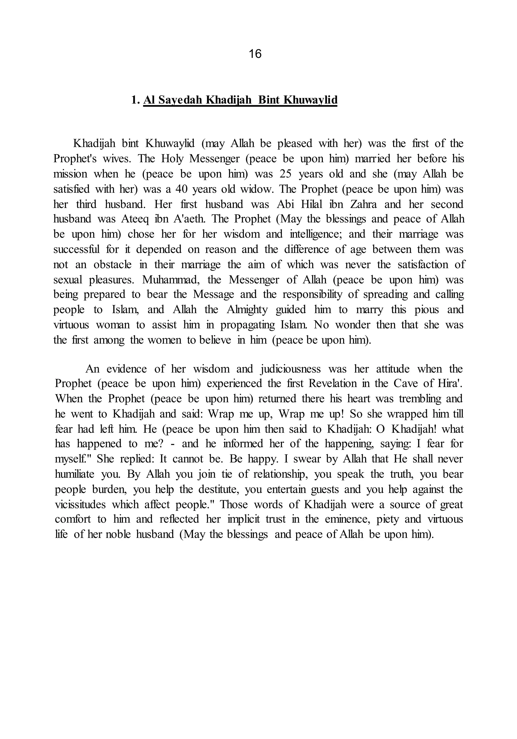16
1. Al Sayedah Khadijah Bint Khuwaylid
Khadijah bint Khuwaylid (may Allah be pleased with her) was the first of the
Prophet's wives. The Holy Messenger (peace be upon him) married her before his
mission when he (peace be upon him) was 25 years old and she (may Allah be
satisfied with her) was a 40 years old widow. The Prophet (peace be upon him) was
her third husband. Her first husband was Abi Hilal ibn Zahra and her second
husband was Ateeq ibn A'aeth. The Prophet (May the blessings and peace of Allah
be upon him) chose her for her wisdom and intelligence; and their marriage was
successful for it depended on reason and the difference of age between them was
not an obstacle in their marriage the aim of which was never the satisfaction of
sexual pleasures. Muhammad, the Messenger of Allah (peace be upon him) was
being prepared to bear the Message and the responsibility of spreading and calling
people to Islam, and Allah the Almighty guided him to marry this pious and
virtuous woman to assist him in propagating Islam. No wonder then that she was
the first among the women to believe in him (peace be upon him).
An evidence of her wisdom and judiciousness was her attitude when the
Prophet (peace be upon him) experienced the first Revelation in the Cave of Hira'.
When the Prophet (peace be upon him) returned there his heart was trembling and
he went to Khadijah and said: Wrap me up, Wrap me up! So she wrapped him till
fear had left him. He (peace be upon him then said to Khadijah: O Khadijah! what
has happened to me? - and he informed her of the happening, saying: I fear for
myself." She replied: It cannot be. Be happy. I swear by Allah that He shall never
humiliate you. By Allah you join tie of relationship, you speak the truth, you bear
people burden, you help the destitute, you entertain guests and you help against the
vicissitudes which affect people." Those words of Khadijah were a source of great
comfort to him and reflected her implicit trust in the eminence, piety and virtuous
life of her noble husband (May the blessings and peace of Allah be upon him).
 