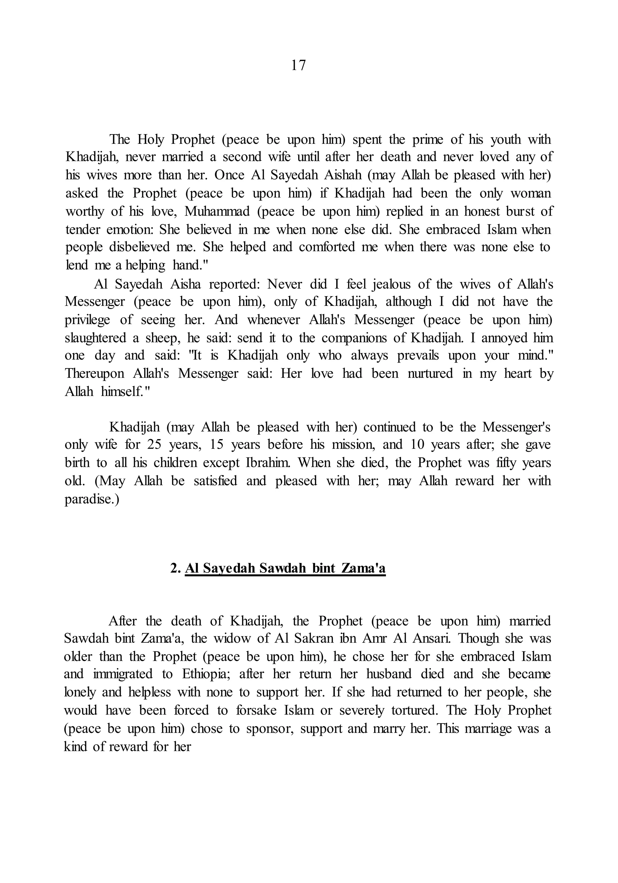 17
The Holy Prophet (peace be upon him) spent the prime of his youth with
Khadijah, never married a second wife until after her death and never loved any of
his wives more than her. Once Al Sayedah Aishah (may Allah be pleased with her)
asked the Prophet (peace be upon him) if Khadijah had been the only woman
worthy of his love, Muhammad (peace be upon him) replied in an honest burst of
tender emotion: She believed in me when none else did. She embraced Islam when
people disbelieved me. She helped and comforted me when there was none else to
lend me a helping hand."
Al Sayedah Aisha reported: Never did I feel jealous of the wives of Allah's
Messenger (peace be upon him), only of Khadijah, although I did not have the
privilege of seeing her. And whenever Allah's Messenger (peace be upon him)
slaughtered a sheep, he said: send it to the companions of Khadijah. I annoyed him
one day and said: "It is Khadijah only who always prevails upon your mind."
Thereupon Allah's Messenger said: Her love had been nurtured in my heart by
Allah himself."
Khadijah (may Allah be pleased with her) continued to be the Messenger's
only wife for 25 years, 15 years before his mission, and 10 years after; she gave
birth to all his children except Ibrahim. When she died, the Prophet was fifty years
old. (May Allah be satisfied and pleased with her; may Allah reward her with
paradise.)
2. Al Sayedah Sawdah bint Zama'a
After the death of Khadijah, the Prophet (peace be upon him) married
Sawdah bint Zama'a, the widow of Al Sakran ibn Amr Al Ansari. Though she was
older than the Prophet (peace be upon him), he chose her for she embraced Islam
and immigrated to Ethiopia; after her return her husband died and she became
lonely and helpless with none to support her. If she had returned to her people, she
would have been forced to forsake Islam or severely tortured. The Holy Prophet
(peace be upon him) chose to sponsor, support and marry her. This marriage was a
kind of reward for her
 