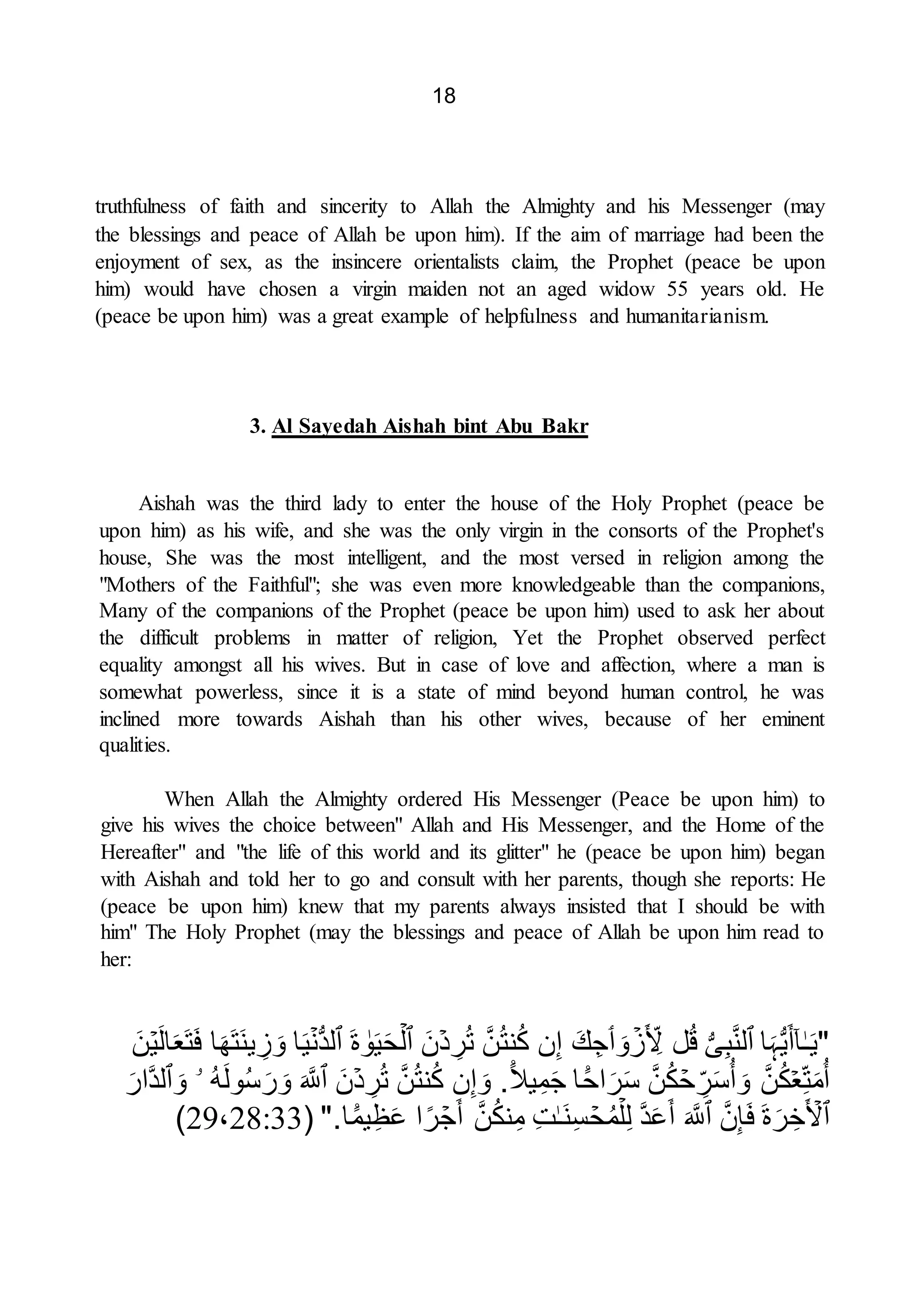 18
truthfulness of faith and sincerity to Allah the Almighty and his Messenger (may
the blessings and peace of Allah be upon him). If the aim of marriage had been the
enjoyment of sex, as the insincere orientalists claim, the Prophet (peace be upon
him) would have chosen a virgin maiden not an aged widow 55 years old. He
(peace be upon him) was a great example of helpfulness and humanitarianism.
3. Al Sayedah Aishah bint Abu Bakr
Aishah was the third lady to enter the house of the Holy Prophet (peace be
upon him) as his wife, and she was the only virgin in the consorts of the Prophet's
house, She was the most intelligent, and the most versed in religion among the
"Mothers of the Faithful"; she was even more knowledgeable than the companions,
Many of the companions of the Prophet (peace be upon him) used to ask her about
the difficult problems in matter of religion, Yet the Prophet observed perfect
equality amongst all his wives. But in case of love and affection, where a man is
somewhat powerless, since it is a state of mind beyond human control, he was
inclined more towards Aishah than his other wives, because of her eminent
qualities.
When Allah the Almighty ordered His Messenger (Peace be upon him) to
give his wives the choice between" Allah and His Messenger, and the Home of the
Hereafter" and "the life of this world and its glitter" he (peace be upon him) began
with Aishah and told her to go and consult with her parents, though she reports: He
(peace be upon him) knew that my parents always insisted that I should be with
him" The Holy Prophet (may the blessings and peace of Allah be upon him read to
her:
"
ٰ‫ـ‬َ‫ي‬
ٓ‫ا‬
‫ا‬َ‫ہ‬ُّ‫ي‬َ‫أ‬
‫ٱ‬
ُّ‫ى‬ِ‫ب‬َّ‫ن‬‫ل‬
‫ل‬ُ‫ق‬
ۡ
‫ز‬َ ِ
‫ِل‬
َ‫و‬
‫ٲ‬
َ‫ك‬ِ‫ج‬
‫ن‬ِ‫إ‬
َّ‫ن‬ُ‫ت‬‫ن‬ُ‫ك‬
ۡ‫د‬ ِ
‫ر‬ُ‫ت‬
َ‫ن‬
‫ٱ‬
ۡ‫ل‬
ٰ
‫و‬َ‫ي‬َ‫ح‬
َ‫ة‬
‫ٱ‬
ۡ‫ُّن‬‫د‬‫ل‬
‫ا‬َ‫ي‬
‫ا‬َ‫َه‬‫ت‬َ‫ن‬‫ي‬ ِ
‫ز‬ َ‫و‬
ۡ‫ي‬َ‫ل‬‫ا‬َ‫ع‬َ‫ت‬َ‫ف‬
َ‫ن‬
ۡ‫ع‬ِ‫ت‬َ‫م‬ُ‫أ‬
َّ‫ن‬ُ‫ك‬
ۡ
‫ح‬ ِ
‫ر‬َ‫س‬ُ‫أ‬ َ‫و‬
َّ‫ن‬ُ‫ك‬
ً۬
‫اح‬َ‫ر‬َ‫س‬
‫ا‬
ً۬‫يل‬ِ‫م‬َ‫ج‬
.
‫ن‬ِ‫إ‬ َ‫و‬
َّ‫ن‬ُ‫ت‬‫ن‬ُ‫ك‬
ۡ‫د‬ ِ
‫ر‬ُ‫ت‬
َ‫ن‬
‫ٱ‬
َ َّ
‫َّلل‬
ُ‫ه‬َ‫ل‬‫و‬ُ‫س‬َ‫ر‬ َ‫و‬
‫ۥ‬
َ‫و‬
‫ٱ‬
َ‫َّار‬‫د‬‫ل‬
‫ٱ‬
َ ۡ
‫ِل‬
َ‫ة‬َ‫ر‬ ِ‫خ‬
َّ‫ن‬ِ‫إ‬َ‫ف‬
‫ٱ‬
َ َّ
‫َّلل‬
َّ‫د‬َ‫ع‬َ‫أ‬
ۡ‫ل‬ِ‫ل‬
ۡ
‫ح‬ُ‫م‬
ٰ‫ـ‬َ‫ن‬ِ‫س‬
ِ‫ت‬
َّ‫ن‬ُ‫ك‬‫ن‬ِ‫م‬
ۡ
‫ج‬َ‫أ‬
‫ا‬‫ر‬
ً۬
‫يم‬ِ‫ظ‬َ‫ع‬
‫ا‬
".
(
29،28:33
)
 