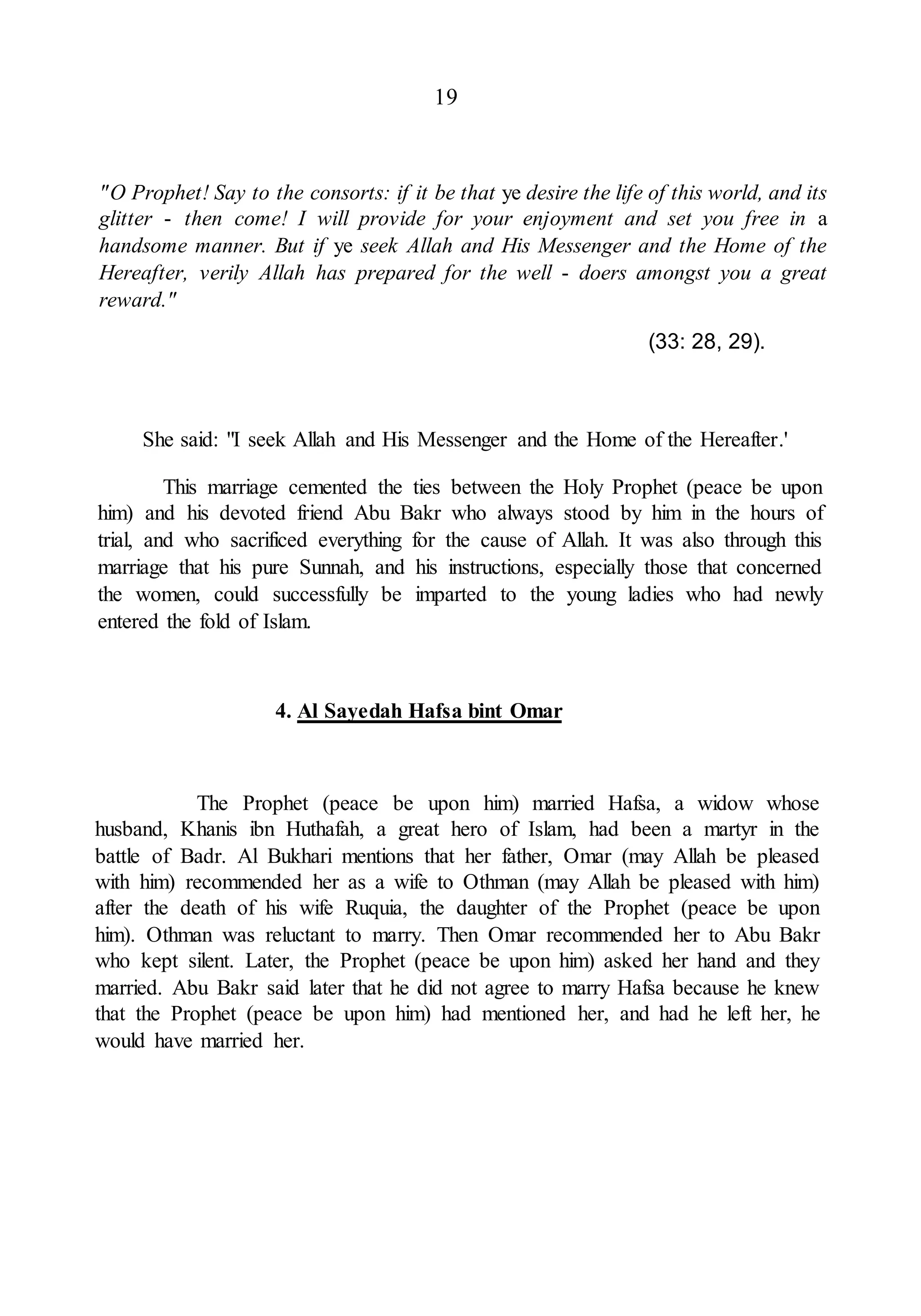 19
"O Prophet! Say to the consorts: if it be that ye desire the life of this world, and its
glitter - then come! I will provide for your enjoyment and set you free in a
handsome manner. But if ye seek Allah and His Messenger and the Home of the
Hereafter, verily Allah has prepared for the well - doers amongst you a great
reward."
(33: 28, 29).
She said: "I seek Allah and His Messenger and the Home of the Hereafter.'
This marriage cemented the ties between the Holy Prophet (peace be upon
him) and his devoted friend Abu Bakr who always stood by him in the hours of
trial, and who sacrificed everything for the cause of Allah. It was also through this
marriage that his pure Sunnah, and his instructions, especially those that concerned
the women, could successfully be imparted to the young ladies who had newly
entered the fold of Islam.
4. Al Sayedah Hafsa bint Omar
The Prophet (peace be upon him) married Hafsa, a widow whose
husband, Khanis ibn Huthafah, a great hero of Islam, had been a martyr in the
battle of Badr. Al Bukhari mentions that her father, Omar (may Allah be pleased
with him) recommended her as a wife to Othman (may Allah be pleased with him)
after the death of his wife Ruquia, the daughter of the Prophet (peace be upon
him). Othman was reluctant to marry. Then Omar recommended her to Abu Bakr
who kept silent. Later, the Prophet (peace be upon him) asked her hand and they
married. Abu Bakr said later that he did not agree to marry Hafsa because he knew
that the Prophet (peace be upon him) had mentioned her, and had he left her, he
would have married her.
 