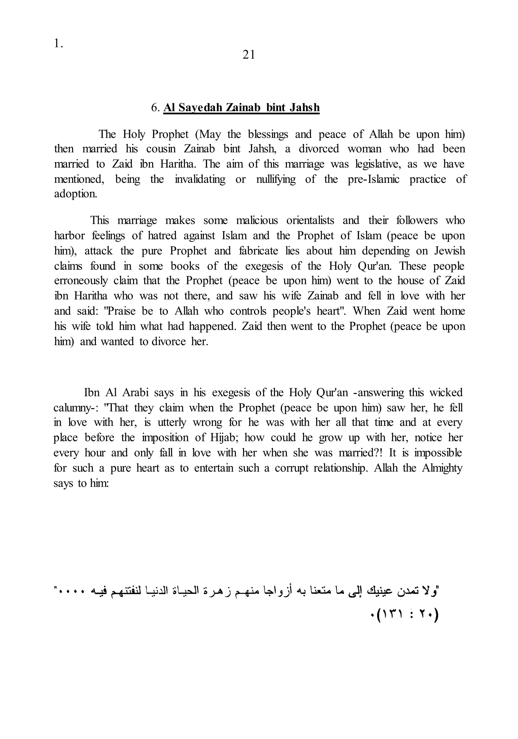 1.
21
6. Al Sayedah Zainab bint Jahsh
The Holy Prophet (May the blessings and peace of Allah be upon him)
then married his cousin Zainab bint Jahsh, a divorced woman who had been
married to Zaid ibn Haritha. The aim of this marriage was legislative, as we have
mentioned, being the invalidating or nullifying of the pre-Islamic practice of
adoption.
This marriage makes some malicious orientalists and their followers who
harbor feelings of hatred against Islam and the Prophet of Islam (peace be upon
him), attack the pure Prophet and fabricate lies about him depending on Jewish
claims found in some books of the exegesis of the Holy Qur'an. These people
erroneously claim that the Prophet (peace be upon him) went to the house of Zaid
ibn Haritha who was not there, and saw his wife Zainab and fell in love with her
and said: "Praise be to Allah who controls people's heart". When Zaid went home
his wife told him what had happened. Zaid then went to the Prophet (peace be upon
him) and wanted to divorce her.
Ibn Al Arabi says in his exegesis of the Holy Qur'an -answering this wicked
calumny-: "That they claim when the Prophet (peace be upon him) saw her, he fell
in love with her, is utterly wrong for he was with her all that time and at every
place before the imposition of Hijab; how could he grow up with her, notice her
every hour and only fall in love with her when she was married?! It is impossible
for such a pure heart as to entertain such a corrupt relationship. Allah the Almighty
says to him:
 