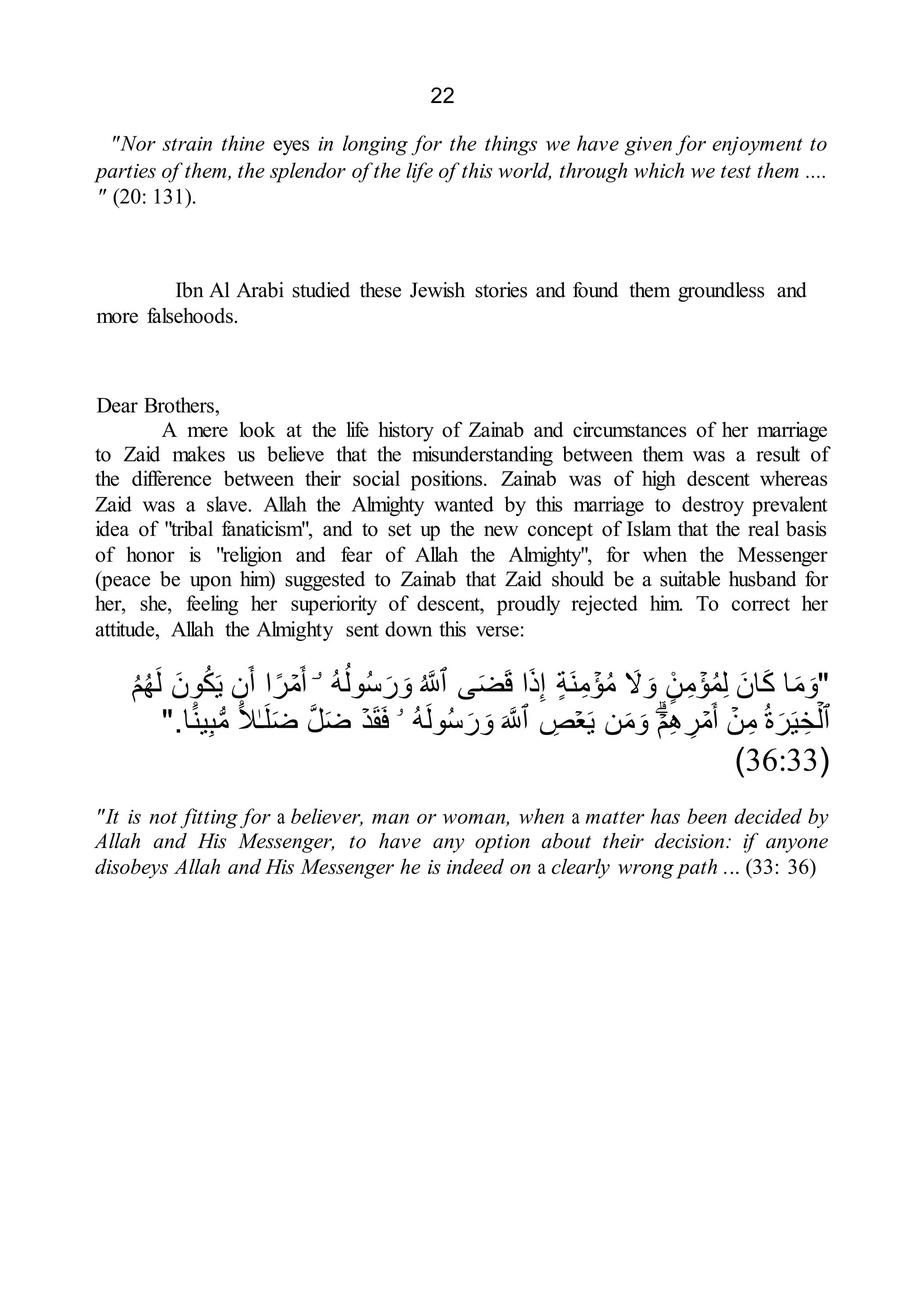 22
"Nor strain thine eyes in longing for the things we have given for enjoyment to
parties of them, the splendor of the life of this world, through which we test them ....
" (20: 131).
Ibn Al Arabi studied these Jewish stories and found them groundless and
more falsehoods.
Dear Brothers,
A mere look at the life history of Zainab and circumstances of her marriage
to Zaid makes us believe that the misunderstanding between them was a result of
the difference between their social positions. Zainab was of high descent whereas
Zaid was a slave. Allah the Almighty wanted by this marriage to destroy prevalent
idea of "tribal fanaticism", and to set up the new concept of Islam that the real basis
of honor is "religion and fear of Allah the Almighty", for when the Messenger
(peace be upon him) suggested to Zainab that Zaid should be a suitable husband for
her, she, feeling her superiority of descent, proudly rejected him. To correct her
attitude, Allah the Almighty sent down this verse:
"
‫ا‬َ‫م‬َ‫و‬
َ‫ان‬َ‫ك‬
ۡ
‫ؤ‬ُ‫م‬ِ‫ل‬
ً۬
‫ن‬ِ‫م‬
َ
‫ّل‬ َ‫و‬
ۡ
‫ؤ‬ُ‫م‬
‫َة‬‫ن‬ِ‫م‬
‫ا‬َ‫ذ‬ِ‫إ‬
‫ى‬َ‫ض‬َ‫ق‬
‫ٱ‬
ُ َّ
‫َّلل‬
ُ‫ه‬ُ‫ول‬ُ‫س‬َ‫ر‬ َ‫و‬
ۤ‫ۥ‬
ۡ
‫م‬َ‫أ‬
‫ا‬‫ر‬
‫ن‬َ‫أ‬
َ‫ون‬ُ‫ك‬َ‫ي‬
ُ‫م‬ُ‫ه‬َ‫ل‬
‫ٱ‬
ۡ‫ل‬
ُ‫ة‬َ‫ر‬َ‫ي‬ ِ‫خ‬
ۡ
‫ن‬ِ‫م‬
ۡ
‫م‬َ‫أ‬
ۡ‫م‬ِ‫ه‬ ِ
‫ر‬
‫ن‬َ‫م‬َ‫و‬
ۡ‫ع‬َ‫ي‬
ِ
‫ص‬
‫ٱ‬
َ َّ
‫َّلل‬
ُ‫ه‬َ‫ل‬‫و‬ُ‫س‬َ‫ر‬ َ‫و‬
‫ۥ‬
ۡ‫د‬َ‫ق‬َ‫ف‬
َّ‫ل‬َ‫ض‬
ٰ‫ـ‬َ‫ل‬َ‫ض‬
ً۬‫ل‬
ً۬‫ين‬ِ‫ب‬ُّ‫م‬
‫ا‬
".
(
36:33
)
"It is not fitting for a believer, man or woman, when a matter has been decided by
Allah and His Messenger, to have any option about their decision: if anyone
disobeys Allah and His Messenger he is indeed on a clearly wrong path ... (33: 36)
 